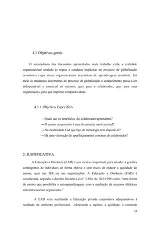 15
4.1 Objetivos gerais
O ancoradouro das discussões apresentadas neste trabalho exibe a realidade
organizacional atrelada às regras e condutas implícitas no processo de globalização
econômica cujos atores organizacionais necessitam de aprendizagem constante. Em
meio às mudanças decorrentes do processo de globalização o conhecimento passa a ser
indispensável e essencial ao sucesso, quer para o colaborador, quer para suas
organizações, pelo que imprime competitividade.
4.1.1 Objetivo Específico
→ Quais são os benefícios do colaborador/aprendente?
→ O ensino corporativo é uma ferramenta motivacional?
→ Na modalidade Ead que tipo de tecnologia tem disponível?
→ Há uma valoração do aperfeiçoamento contínuo do colaborador?
5. JUSTIFICATIVA
A Educação a Distância (EAD) é um recurso importante para atender a grandes
contingentes de indivíduos de forma efetiva e sem riscos de reduzir a qualidade do
ensino, quer nas IES ou nas organizações. A Educação a Distância (EAD) é
considerada, segundo o decreto Decreto-Lei n° 2.494, de 10/2/1998 como, “uma forma
de ensino que possibilita a autoaprendizagem, com a mediação de recursos didáticos
sistematicamente organizados.”
A EAD vem auxiliando a Educação privada corporativa adequando-se à
realidade do ambiente profissional, oferecendo a rapidez, a agilidade, o conteúdo
 