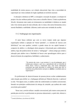 17
modalidade de ensino passou a ser solução educacional, haja vista a necessidade de
capacitação nas várias unidades do órgão espalhadas no território nacional.
A educação a distância no MPF, a concepção e execução do projeto, a avaliação do
projeto à luz das melhores práticas, bem como os desafios futuros. Criado na plataforma
Moodle, ferramenta mais usada em treinamentos na modalidade à distância no mundo
todo. Este sistema apesar de mais utilizado, não é o único, têm outras ferramentas com a
mesma finalidade e usabilidade diferente, tendo assim uma variedade de escolha.
5.1.2 Andragogia nas organizações
O autor busca enfatizar que com os novos tempos ainda que algumas
organizações tenham a captação do “menor aprendiz”, e a inclusão da “pessoa com
deficiência” nos seus quadros, contudo a grande massa do seu capital humano é
composta de adultos e a abordagem desta pesquisa é direcionada para colaboradores
adultos, logo não poderia deixar de incluir a “andragogia” - ciência antiga que estuda a
educação para adultos com a finalidade de buscar uma aprendizagem efetiva para o
desenvolvimento da competência, habilidade e conhecimento.
“Na maioria das vezes, o que acontece é o uso da pedagogia, que é
voltada para crianças e, por isso, o aprendizado não se consolida de
forma eficaz. Tem-se à disposição hoje, uma teoria andragógica
consistente que pode direcionar os esforços de ensino para que se
transfiram em conhecimento real para os adultos e resultados para as
organizações”.2
Os profissionais de desenvolvimento de pessoas devem avaliar cuidadosamente
cada situação para definir se a Andragogia definida por Malcolm Knowles é aplicável
ou não. “Em alguns casos, os adultos estão tão condicionados ao modelo convencional,
baseado nos princípios unidirecionais de entrega de conteúdo, que acabam não sendo
envolvidos pelo modelo”.
Nesse caso, convém utilizar o modelo convencional, pelo menos como ponto de
partida para envolver os profissionais no processo educacional e, a partir daí, oferecer a
2
Conrado Schlochauer, sócio-diretor do LAB SSJ
 
