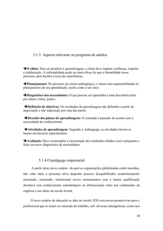 19
5.1.3 Aspecto relevante no programa de adultos
O clima: Para ser propício à aprendizagem, o clima deve inspirar confiança, respeito
e colaboração. A informalidade pode ser mais eficaz do que a formalidade nesse
processo, pois facilita a troca de experiências.
Planejamento: No processo de ensino andragógico, o aluno tem responsabilidade no
planejamento de seu aprendizado, assim como o seu tutor.
Diagnóstico das necessidades: O que precisa ser aprendido é uma descoberta feita
por aluno e tutor, juntos.
Definição de objetivos: Os resultados da aprendizagem são definidos a partir de
negociação e não imposição por uma das partes.
Desenho dos planos de aprendizagem: O conteúdo é pensado de acordo com a
necessidade de conhecimento.
Atividades de aprendizagem: Segundo a Andragogia, as atividades devem se
basear em técnicas experimentais.
Avaliação: Deve comtemplar a mensuração dos resultados obtidos com o programa e
fazer um novo diagnóstico de necessidades.
5.1.4 O pedagogo empresarial
A partir deste novo cenário da qual as organizações globalizadas estão inseridas,
não cabe mais a presença ativa daquelas pessoas desqualificadas academicamente
instruindo, ensinando, ministrando novos ensinamentos sem a menor qualificação
docência sem conhecimento metodológico na diferenciação entre um colaborador da
empresa e um aluno da escola formal.
O novo cenário da educação se abre no século XXI com novas perspectivas para o
profissional que se insere no mercado de trabalho, sob diversas abrangências, como nos
 