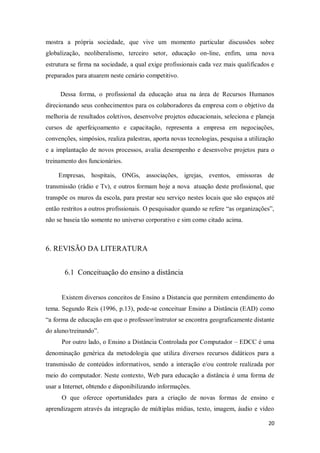 20
mostra a própria sociedade, que vive um momento particular discussões sobre
globalização, neoliberalismo, terceiro setor, educação on-line, enfim, uma nova
estrutura se firma na sociedade, a qual exige profissionais cada vez mais qualificados e
preparados para atuarem neste cenário competitivo.
Dessa forma, o profissional da educação atua na área de Recursos Humanos
direcionando seus conhecimentos para os colaboradores da empresa com o objetivo da
melhoria de resultados coletivos, desenvolve projetos educacionais, seleciona e planeja
cursos de aperfeiçoamento e capacitação, representa a empresa em negociações,
convenções, simpósios, realiza palestras, aporta novas tecnologias, pesquisa a utilização
e a implantação de novos processos, avalia desempenho e desenvolve projetos para o
treinamento dos funcionários.
Empresas, hospitais, ONGs, associações, igrejas, eventos, emissoras de
transmissão (rádio e Tv), e outros formam hoje a nova atuação deste profissional, que
transpõe os muros da escola, para prestar seu serviço nestes locais que são espaços até
então restritos a outros profissionais. O pesquisador quando se refere “as organizações”,
não se baseia tão somente no universo corporativo e sim como citado acima.
6. REVISÃO DA LITERATURA
6.1 Conceituação do ensino a distância
Existem diversos conceitos de Ensino a Distancia que permitem entendimento do
tema. Segundo Reis (1996, p.13), pode-se conceituar Ensino a Distância (EAD) como
“a forma de educação em que o professor/instrutor se encontra geograficamente distante
do aluno/treinando”.
Por outro lado, o Ensino a Distância Controlada por Computador – EDCC é uma
denominação genérica da metodologia que utiliza diversos recursos didáticos para a
transmissão de conteúdos informativos, sendo a interação e/ou controle realizada por
meio do computador. Neste contexto, Web para educação a distância é uma forma de
usar a Internet, obtendo e disponibilizando informações.
O que oferece oportunidades para a criação de novas formas de ensino e
aprendizagem através da integração de múltiplas mídias, texto, imagem, áudio e vídeo
 