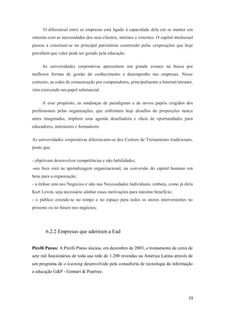23
O diferencial entre as empresas está ligado à capacidade dela em se manter em
sintonia com as necessidades dos seus clientes, internos e externos. O capital intelectual
passou a constituir-se no principal patrimônio construído pelas corporações que hoje
percebem que valor pode ser gerado pela educação.
As universidades corporativas apresentam um grande avanço na busca por
melhores formas de gestão do conhecimento e desempenho nas empresas. Nesse
contexto, as redes de comunicação por computadores, principalmente a Internet/intranet,
vêm exercendo um papel substancial.
A esse propósito, as mudanças de paradigmas e de novos papéis exigidos dos
profissionais pelas organizações, que enfrentam hoje desafios de proporções nunca
antes imaginadas, impõem uma agenda desafiadora e cheia de oportunidades para
educadores, instrutores e formadores.
As universidades corporativas diferenciam-se dos Centros de Treinamento tradicionais,
posto que:
- objetivam desenvolver competências e não habilidades;
-seu foco está na aprendizagem organizacional, na conversão do capital humano em
bens para a organização;
- a ênfase está nos Negócios e não nas Necessidades Individuais, embora, como já diria
Kurt Lewin, seja necessário alinhar essas motivações para máximo benefício;
- o público estende-se no tempo e no espaço para todos os atores intervenientes no
presente ou no futuro nos negócios;
6.2.2 Empresas que aderiram a Ead
Pirelli Pneus: A Pirelli Pneus iniciou, em dezembro de 2003, o treinamento de cerca de
sete mil funcionários de toda sua rede de 1.200 revendas na América Latina através de
um programa de e-learning desenvolvido pela consultoria de tecnologia da informação
e educação G&P - Gennari & Peartree.
 
