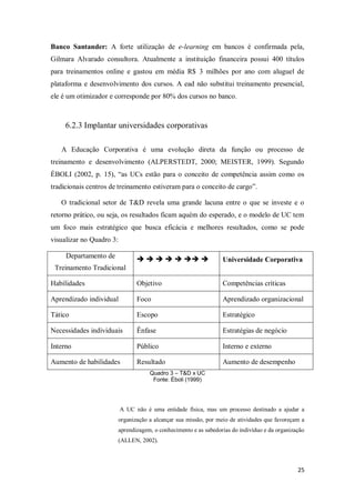 25
Banco Santander: A forte utilização de e-learning em bancos é confirmada pela,
Gilmara Alvarado consultora. Atualmente a instituição financeira possui 400 títulos
para treinamentos online e gastou em média R$ 3 milhões por ano com aluguel de
plataforma e desenvolvimento dos cursos. A ead não substitui treinamento presencial,
ele é um otimizador e corresponde por 80% dos cursos no banco.
6.2.3 Implantar universidades corporativas
A Educação Corporativa é uma evolução direta da função ou processo de
treinamento e desenvolvimento (ALPERSTEDT, 2000; MEISTER, 1999). Segundo
ÉBOLI (2002, p. 15), “as UCs estão para o conceito de competência assim como os
tradicionais centros de treinamento estiveram para o conceito de cargo”.
O tradicional setor de T&D revela uma grande lacuna entre o que se investe e o
retorno prático, ou seja, os resultados ficam aquém do esperado, e o modelo de UC tem
um foco mais estratégico que busca eficácia e melhores resultados, como se pode
visualizar no Quadro 3:
Departamento de
Treinamento Tradicional
       Universidade Corporativa
Habilidades Objetivo Competências críticas
Aprendizado individual Foco Aprendizado organizacional
Tático Escopo Estratégico
Necessidades individuais Ênfase Estratégias de negócio
Interno Público Interno e externo
Aumento de habilidades Resultado Aumento de desempenho
Quadro 3 – T&D x UC
Fonte: Éboli (1999)
A UC não é uma entidade física, mas um processo destinado a ajudar a
organização a alcançar sua missão, por meio de atividades que favoreçam a
aprendizagem, o conhecimento e as sabedorias do indivíduo e da organização
(ALLEN, 2002).
 