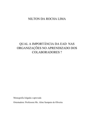 3
NILTON DA ROCHA LIMA
QUAL A IMPORTÂNCIA DA EAD NAS
ORGANIZAÇÕES NO APRENDIZADO DOS
COLABORADORES ?
Monografia Julgada e aprovada
Orientadora: Professora Ms. Aline Sampaio de Oliveira
 