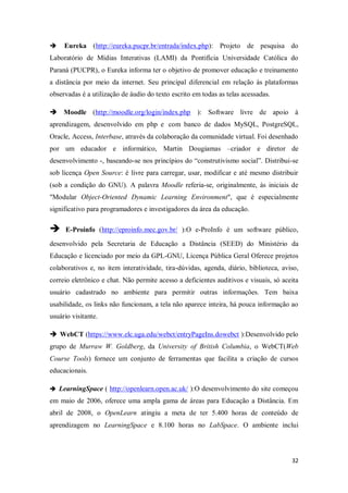 32
 Eureka (http://eureka.pucpr.br/entrada/index.php): Projeto de pesquisa do
Laboratório de Mídias Interativas (LAMI) da Pontifícia Universidade Católica do
Paraná (PUCPR), o Eureka informa ter o objetivo de promover educação e treinamento
a distância por meio da internet. Seu principal diferencial em relação às plataformas
observadas é a utilização de áudio do texto escrito em todas as telas acessadas.
 Moodle (http://moodle.org/login/index.php ): Software livre de apoio à
aprendizagem, desenvolvido em php e com banco de dados MySQL, PostgreSQL,
Oracle, Access, Interbase, através da colaboração da comunidade virtual. Foi desenhado
por um educador e informático, Martin Dougiamas –criador e diretor de
desenvolvimento -, baseando-se nos princípios do “construtivismo social”. Distribui-se
sob licença Open Source: é livre para carregar, usar, modificar e até mesmo distribuir
(sob a condição do GNU). A palavra Moodle referia-se, originalmente, às iniciais de
"Modular Object-Oriented Dynamic Learning Environment", que é especialmente
significativo para programadores e investigadores da área da educação.
 E-Proinfo (http://eproinfo.mec.gov.br/ ):O e-ProInfo é um software público,
desenvolvido pela Secretaria de Educação a Distância (SEED) do Ministério da
Educação e licenciado por meio da GPL-GNU, Licença Pública Geral Oferece projetos
colaborativos e, no item interatividade, tira-dúvidas, agenda, diário, biblioteca, aviso,
correio eletrônico e chat. Não permite acesso a deficientes auditivos e visuais, só aceita
usuário cadastrado no ambiente para permitir outras informações. Tem baixa
usabilidade, os links não funcionam, a tela não aparece inteira, há pouca informação ao
usuário visitante.
 WebCT (https://www.elc.uga.edu/webct/entryPageIns.dowebct ):Desenvolvido pelo
grupo de Murraw W. Goldberg, da University of British Columbia, o WebCT(Web
Course Tools) fornece um conjunto de ferramentas que facilita a criação de cursos
educacionais.
 LearningSpace ( http://openlearn.open.ac.uk/ ):O desenvolvimento do site começou
em maio de 2006, oferece uma ampla gama de áreas para Educação a Distância. Em
abril de 2008, o OpenLearn atingiu a meta de ter 5.400 horas de conteúdo de
aprendizagem no LearningSpace e 8.100 horas no LabSpace. O ambiente inclui
 