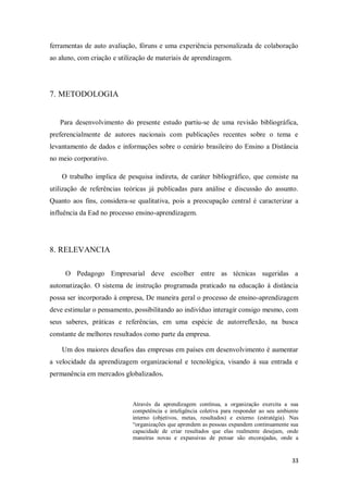 33
ferramentas de auto avaliação, fóruns e uma experiência personalizada de colaboração
ao aluno, com criação e utilização de materiais de aprendizagem.
7. METODOLOGIA
Para desenvolvimento do presente estudo partiu-se de uma revisão bibliográfica,
preferencialmente de autores nacionais com publicações recentes sobre o tema e
levantamento de dados e informações sobre o cenário brasileiro do Ensino a Distância
no meio corporativo.
O trabalho implica de pesquisa indireta, de caráter bibliográfico, que consiste na
utilização de referências teóricas já publicadas para análise e discussão do assunto.
Quanto aos fins, considera-se qualitativa, pois a preocupação central é caracterizar a
influência da Ead no processo ensino-aprendizagem.
8. RELEVANCIA
O Pedagogo Empresarial deve escolher entre as técnicas sugeridas a
automatização. O sistema de instrução programada praticado na educação à distância
possa ser incorporado à empresa, De maneira geral o processo de ensino-aprendizagem
deve estimular o pensamento, possibilitando ao indivíduo interagir consigo mesmo, com
seus saberes, práticas e referências, em uma espécie de autorreflexão, na busca
constante de melhores resultados como parte da empresa.
Um dos maiores desafios das empresas em países em desenvolvimento é aumentar
a velocidade da aprendizagem organizacional e tecnológica, visando à sua entrada e
permanência em mercados globalizados.
Através da aprendizagem contínua, a organização exercita a sua
competência e inteligência coletiva para responder ao seu ambiente
interno (objetivos, metas, resultados) e externo (estratégia). Nas
“organizações que aprendem as pessoas expandem continuamente sua
capacidade de criar resultados que elas realmente desejam, onde
maneiras novas e expansivas de pensar são encorajadas, onde a
 