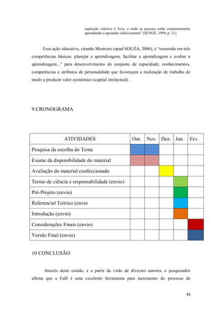34
aspiração coletiva é livre, e onde as pessoas estão constantemente
aprendendo a aprender coletivamente” (SENGE, 1999, p. 21).
Essa ação educativa, citando Monteiro (apud SOUZA, 2006), é “resumida em três
competências básicas: planejar a aprendizagem, facilitar a aprendizagem e avaliar a
aprendizagem...” para desenvolvimento do conjunto de capacidade, conhecimentos,
competências e atributos de personalidade que favoreçam a realização de trabalho de
modo a produzir valor econômico (capital intelectual).
9.CRONOGRAMA
ATIVIDADES Out. Nov. Dez. Jan. Fev.
Pesquisa da escolha do Tema
Exame da disponibilidade do material
Avaliação do material confeccionado
Termo de ciência e responsabilidade (envio)
Pré-Projeto (envio)
Referencial Teórico (envio
Introdução (envio)
Considerações Finais (envio)
Versão Final (envio)
10 CONCLUSÃO
Através deste estudo, e a partir da visão de diversos autores, o pesquisador
afirma que a EaD é uma excelente ferramenta para incremento do processo de
 