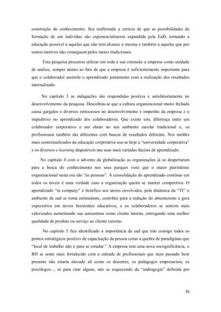 35
construção do conhecimento, fica reafirmada a certeza de que as possibilidades de
formação de um indivíduo são exponencialmente expandida pela EaD, tornando a
educação possível a aqueles que não tem alcance a mesma e também a aqueles que por
outros motivos não conseguem pelos meios tradicionais.
Esta pesquisa procurou utilizar em toda a sua extensão a empresa como unidade
de análise, sempre atento ao fato de que a empresa é suficientemente importante para
que o colaborador assimile o aprendizado juntamente com a realização dos resultados
internalizado.
No capítulo 3 as indagações são respondidas positiva e satisfatoriamente no
desenvolvimento da pesquisa. Descobriu-se que a cultura organizacional muito fechada
causa gargalos e diversos retrocessos no desenvolvimento e empenho da empresa e o
impeditivo no aprendizado dos colaboradores. Que existe sim, diferença entre um
colaborador corporativo e um aluno no seu ambiente escolar tradicional e, os
profissionais também são diferentes com buscas de resultados diferente. Nos moldes
mais contextualizados da educação corporativa usa-se hoje a “universidade corporativa”
e os diversos e-learning disponíveis nas suas mais variadas facetas de aprendizado.
No capítulo 4 com o advento da globalização as organizações já se despertaram
para a busca do conhecimento nos seus parques visto que o maior patrimônio
organizacional nesta era são “as pessoas”. A consolidação do aprendizado contínuo em
todos os níveis é uma verdade caso a organização queira se manter competitiva. O
aprendizado “in company” é benéfico aos atores envolvidos, pela dinâmica da “TI” o
ambiente de ead se torna estimulante, contribui para a redução do absenteísmo e gera
expectativa em novos horizontes educativos, e os colaboradores se sentem mais
valorizados aumentando sua autoestima como cliente interno, entregando uma melhor
qualidade de produto ou serviço ao cliente externo.
No capítulo 5 fica identificado a importância da ead que trás consigo todos os
pontos estratégicos positivo de capacitação da pessoa como a quebra de paradigmas que
“local de trabalho não é para se estudar.” A empresa tem uma nova reesignificância, o
RH se sente mais fortalecido com a entrada de profissionais que num passado bem
presente não estaria alocado ali como os docentes, os pedagogos empresariais, os
psicólogos..., só para citar alguns, não se esquecendo da “andragogia” definida por
 