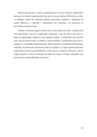 38
Pode-se presumir que a cultura organizacional é um forte elemento influenciador
para que um contexto organizacional seja mais ou menos propício. Discutem-se, então,
as condições, dentro dos contextos culturais, que podem propiciar o surgimento de
rotinas defensivas e dificultar o aprendizado dos indivíduos, nos processos de
intervenções organizacionais.
Durante a avaliação, alguns critérios foram observados, tais como: a pesquisa está
bem apresentada, é possível compreender claramente o que ela trata e tem todos os
dados da apresentação oriundo de uma expertise variada. A justificativa está coerente
com o que foi desenvolvido. Os objetivos foram atingidos, a problemática que gerou o
pesquisa foi respondida satisfatoriamente. Estão presentes as referências bibliográficas
utilizadas, foi preservada a autoria dos textos já existentes. A citação quando necessário
copiar partes de textos já produzidos por outros autores e criação de link para o site de
origem quando se tratar da indicação de leitura de textos na íntegra, produzidos por
outros autores e disponibilizados na internet.
 