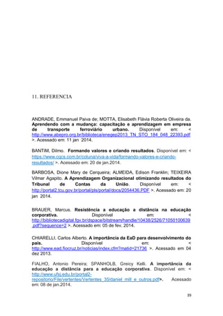 39
11. REFERENCIA
ANDRADE, Emmanuel Paiva de; MOTTA, Elisabeth Flávia Roberta Oliveira da.
Aprendendo com a mudança: capacitação e aprendizagem em empresa
de transporte ferroviário urbano. Disponível em: <
http://www.abepro.org.br/biblioteca/enegep2013_TN_STO_184_048_22393.pdf
>. Acessado em: 11 jan 2014.
BANTIM, Dilmo. Formando valores e criando resultados. Disponível em: <
https://www.cqcs.com.br/coluna/viva-a-vida/formando-valores-e-criando-
resultados/ >. Acessado em: 20 de jan.2014.
BARBOSA, Dione Mary de Cerqueira; ALMEIDA, Edison Franklin; TEIXEIRA
Vilmar Agapito. A Aprendizagem Organizacional otimizando resultados do
Tribunal de Contas da União. Disponível em: <
http://portal2.tcu.gov.br/portal/pls/portal/docs/2054436.PDF >. Acessado em: 20
jan 2014.
BRAUER, Marcus. Resistência a educação a distância na educação
corporativa. Disponível em: <
http://bibliotecadigital.fgv.br/dspace/bitstream/handle/10438/2526/71050100639
.pdf?sequence=2 >. Acessado em: 05 de fev. 2014.
CHIARELLI, Carlos Alberto. A importância da EaD para desenvolvimento do
país. Disponível em: <
http://www.ead.fiocruz.br/noticias/index.cfm?matid=21736 >. Acessado em 04
dez 2013.
FIALHO, Antonio Pereira; SPANHOLB, Greicy Kelli. A importância da
educação a distância para a educação corporativa. Disponível em: <
http://www.ufsj.edu.br/portal2-
repositorio/File/vertentes/Vertentes_35/daniel_mill_e_outros.pdf>. Acessado
em: 08 de jan.2014.
 