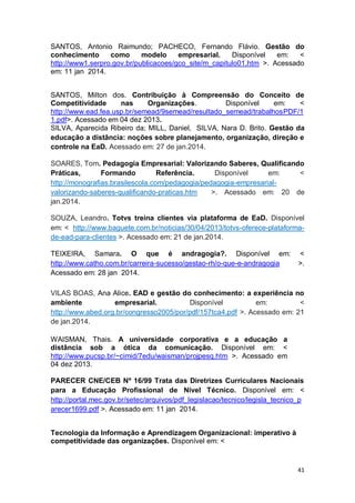 41
SANTOS, Antonio Raimundo; PACHECO, Fernando Flávio. Gestão do
conhecimento como modelo empresarial. Disponível em: <
http://www1.serpro.gov.br/publicacoes/gco_site/m_capitulo01.htm >. Acessado
em: 11 jan 2014.
SANTOS, Milton dos. Contribuição à Compreensão do Conceito de
Competitividade nas Organizações. Disponível em: <
http://www.ead.fea.usp.br/semead/9semead/resultado_semead/trabalhosPDF/1
1.pdf>. Acessado em 04 dez 2013.
SILVA, Aparecida Ribeiro da; MILL, Daniel, SILVA, Nara D. Brito. Gestão da
educação a distância: noções sobre planejamento, organização, direção e
controle na EaD. Acessado em: 27 de jan.2014.
SOARES, Tom. Pedagogia Empresarial: Valorizando Saberes, Qualificando
Práticas, Formando Referência. Disponível em: <
http://monografias.brasilescola.com/pedagogia/pedagogia-empresarial-
valorizando-saberes-qualificando-praticas.htm >. Acessado em: 20 de
jan.2014.
SOUZA, Leandro. Totvs treina clientes via plataforma de EaD. Disponível
em: < http://www.baguete.com.br/noticias/30/04/2013/totvs-oferece-plataforma-
de-ead-para-clientes >. Acessado em: 21 de jan.2014.
TEIXEIRA, Samara. O que é andragogia?. Disponível em: <
http://www.catho.com.br/carreira-sucesso/gestao-rh/o-que-e-andragogia >.
Acessado em: 28 jan 2014.
VILAS BOAS, Ana Alice. EAD e gestão do conhecimento: a experiência no
ambiente empresarial. Disponível em: <
http://www.abed.org.br/congresso2005/por/pdf/157tca4.pdf >. Acessado em: 21
de jan.2014.
WAISMAN, Thais. A universidade corporativa e a educação a
distância sob a ótica da comunicação. Disponível em: <
http://www.pucsp.br/~cimid/7edu/waisman/projpesq.htm >. Acessado em
04 dez 2013.
PARECER CNE/CEB Nº 16/99 Trata das Diretrizes Curriculares Nacionais
para a Educação Profissional de Nível Técnico. Disponível em: <
http://portal.mec.gov.br/setec/arquivos/pdf_legislacao/tecnico/legisla_tecnico_p
arecer1699.pdf >. Acessado em: 11 jan 2014.
Tecnologia da Informação e Aprendizagem Organizacional: imperativo à
competitividade das organizações. Disponível em: <
 