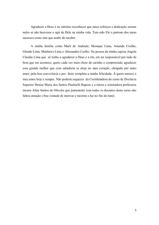 5
Agradecer a Deus é no mínimo reconhecer que meus esforços e dedicação seriam
nulos se não houvesse o agir de Dele na minha vida. Tem sido Ele o patrono dos meus
sucessos como este que acabo de receber.
A minha família como Marli de Andrade, Monique Lima, Amanda Coelho,
Glenda Lima, Matthews Lima e Alessandra Coelho. Na pessoa da minha esposa Angela
Claudia Lima que só tenho a agradecer a Deus e a ela, em ser responsável por tudo de
bom que me acontece, quero cada vez mais cheio de carinho e compreensão agradecer
essa grande mulher que com sabedoria se aloja no meu coração, obrigado por tanto
amor, pela boa convivência e por fazer completa a minha felicidade. Á quem merece o
meu amor hoje e sempre. Não poderia esquecer da Coordenadora do curso de Docência
Superior Denise Maria dos Santos Paulinelli Raposo e a tutora e orientadora professora
mestra Aline Santos de Oliveira que juntamente com todos os docentes deste curso não
faltou atenção e boa vontade de motivar e mostrar a luz no fim do túnel.
 