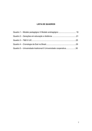 7
LISTA DE QUADROS
Quadro 1 – Modelo pedagógico X Modelo andragógico ................................. 18
Quadro 2 – Gerações em educação a distância ..............................................21
Quadro 3 – T&D X UC......................................................................................25
Quadro 4 – Cronologia da Ead no Brasil..........................................................29
Quadro 5 – Universidade tradicional X Universidade cooperativa...................36
 