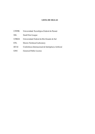 LISTA DE SIGLAS




UTFPR   Universidade Tecnol´ gica Federal do Paran´
                           o                      a

SSL     Small Size League

UFRGS   Universidade Federal do Rio Grande do Sul

ETL     Electro Technical Laboratory

IJCAI   Conferˆ ncia Internacional de Inteligˆ ncia Artiﬁcial
              e                              e

GNU     Genereal Public License
 