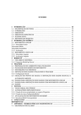 ´
                                                                   SUMARIO




                ¸˜
1 INTRODUCAO . . . . . . . . . . . . . . . . . . . . . . . . . . . . . . . . . . . . . . . . . . . . . . . . . . . . . . . . . . . . . .              10
                  ¸˜
1.1 DELIMITACAO DO TEMA . . . . . . . . . . . . . . . . . . . . . . . . . . . . . . . . . . . . . . . . . . . . . . . . . .                           10
1.2 O PROBLEMA . . . . . . . . . . . . . . . . . . . . . . . . . . . . . . . . . . . . . . . . . . . . . . . . . . . . . . . . . . . . . .            10
1.3 OBJETIVOS . . . . . . . . . . . . . . . . . . . . . . . . . . . . . . . . . . . . . . . . . . . . . . . . . . . . . . . . . . . . . . . . .       11
1.4 OBJETIVOS ESPEC´          IFICOS . . . . . . . . . . . . . . . . . . . . . . . . . . . . . . . . . . . . . . . . . . . . . . . . . .              11
1.5 JUSTIFICATIVA . . . . . . . . . . . . . . . . . . . . . . . . . . . . . . . . . . . . . . . . . . . . . . . . . . . . . . . . . . . . .           11
       ´
1.6 METODOS DE PESQUISA . . . . . . . . . . . . . . . . . . . . . . . . . . . . . . . . . . . . . . . . . . . . . . . . . . .                         11
                ¸˜           ´
2 INTRODUCAO TEORICA . . . . . . . . . . . . . . . . . . . . . . . . . . . . . . . . . . . . . . . . . . . . . . . . . . .                            13
2.1 MOVIMENTO LINEAR . . . . . . . . . . . . . . . . . . . . . . . . . . . . . . . . . . . . . . . . . . . . . . . . . . . . . .                      13
2.1.1 Velocidade Linear . . . . . . . . . . . . . . . . . . . . . . . . . . . . . . . . . . . . . . . . . . . . . . . . . . . . . . . . . . .         13
Velocidade M´ dia . . . . . . . . . . . . . . . . . . . . . . . . . . . . . . . . . . . . . . . . . . . . . . . . . . . . . . . . . . . . . . . . .
             e                                                                                                                                        13
Velocidade Instantˆ nea . . . . . . . . . . . . . . . . . . . . . . . . . . . . . . . . . . . . . . . . . . . . . . . . . . . . . . . . . . . .
                    a                                                                                                                                 14
              ¸˜
2.1.2 Aceleracao . . . . . . . . . . . . . . . . . . . . . . . . . . . . . . . . . . . . . . . . . . . . . . . . . . . . . . . . . . . . . . . . .    14
2.2 MOVIMENTO ANGULAR . . . . . . . . . . . . . . . . . . . . . . . . . . . . . . . . . . . . . . . . . . . . . . . . . . .                           15
2.2.1 Velocidade Angular . . . . . . . . . . . . . . . . . . . . . . . . . . . . . . . . . . . . . . . . . . . . . . . . . . . . . . . . .            15
              ¸˜
2.2.2 Aceleracao Angular . . . . . . . . . . . . . . . . . . . . . . . . . . . . . . . . . . . . . . . . . . . . . . . . . . . . . . . . .            15
3 ROBOCUP . . . . . . . . . . . . . . . . . . . . . . . . . . . . . . . . . . . . . . . . . . . . . . . . . . . . . . . . . . . . . . . . . .         17
                              ´
3.1 UMA BREVE HISTORIA . . . . . . . . . . . . . . . . . . . . . . . . . . . . . . . . . . . . . . . . . . . . . . . . . . . .                        17
3.1.1 Categorias RoboCup Soccer . . . . . . . . . . . . . . . . . . . . . . . . . . . . . . . . . . . . . . . . . . . . . . . . . .                   18
4 TRACKER . . . . . . . . . . . . . . . . . . . . . . . . . . . . . . . . . . . . . . . . . . . . . . . . . . . . . . . . . . . . . . . . . . .       21
                 ¸˜
4.1 PREPARACAO DO AMBIENTE PARA FILMAGEM . . . . . . . . . . . . . . . . . . . . . . . . . . .                                                        22
                                     ˆ
4.2 FILMAGEM DOS ROBOS EM MOVIMENTO . . . . . . . . . . . . . . . . . . . . . . . . . . . . . . . . .                                                 23
              ¸˜
4.3 DISTORCOES NAS MEDIDAS . . . . . . . . . . . . . . . . . . . . . . . . . . . . . . . . . . . . . . . . . . . . . . .                              24
             ¸˜
4.4 OBTENCAO DOS DADOS UTILIZANDO O TRACKER . . . . . . . . . . . . . . . . . . . . . . .                                                             24
                 ¸˜
4.4.1 Conﬁguracao Inicial . . . . . . . . . . . . . . . . . . . . . . . . . . . . . . . . . . . . . . . . . . . . . . . . . . . . . . . . .           24
           ¸˜
4.5 CRIACAO DO PONTO DE MASSA E OBTENCAO DOS DADOS MANUAL E                          ¸˜
     AUTOMATICAMENTE . . . . . . . . . . . . . . . . . . . . . . . . . . . . . . . . . . . . . . . . . . . . . . . . . . . . . .                      26
                                      ¸˜
4.6 PASSOS PARA OBTENCAO DOS DADOS COM MOVIMENTO LINEAR . . . . . . .                                                                                 30
                                      ¸˜
4.7 PASSOS PARA OBTENCAO DOS DADOS COM MOVIMENTO ANGULAR . . . .                                                                                      31
4.8 DADOS . . . . . . . . . . . . . . . . . . . . . . . . . . . . . . . . . . . . . . . . . . . . . . . . . . . . . . . . . . . . . . . . . . . . .   31
5 TEWNTA . . . . . . . . . . . . . . . . . . . . . . . . . . . . . . . . . . . . . . . . . . . . . . . . . . . . . . . . . . . . . . . . . . . .      41
          ˜                        ´
5.1 VISAO GERAL DO CODIGO . . . . . . . . . . . . . . . . . . . . . . . . . . . . . . . . . . . . . . . . . . . . . . . .                             43
                ¸˜
5.2 ALTERACOERS IMPLEMENTADAS . . . . . . . . . . . . . . . . . . . . . . . . . . . . . . . . . . . . . . . . .                                       43
            ¸˜
5.2.1 Criacao de novas propriedades no arquivo Properties . . . . . . . . . . . . . . . . . . . . . . . . . . . .                                     43
            ¸˜
5.2.2 Criacao da classe IndependentRobot . . . . . . . . . . . . . . . . . . . . . . . . . . . . . . . . . . . . . . . . . .                          45
                   ¸˜                                                          ˆ
5.3 ATUALIZACAO DO MOVIMENTO DO ROBO . . . . . . . . . . . . . . . . . . . . . . . . . . . . . . . .                                                  47
5.3.1 Inicializar Robˆ Correspondente . . . . . . . . . . . . . . . . . . . . . . . . . . . . . . . . . . . . . . . . . . . . . .
                      o                                                                                                                               49
                 ˜
6 CONCLUSAO . . . . . . . . . . . . . . . . . . . . . . . . . . . . . . . . . . . . . . . . . . . . . . . . . . . . . . . . . . . . . . .             52
         ˆ
REFERENCIAS . . . . . . . . . . . . . . . . . . . . . . . . . . . . . . . . . . . . . . . . . . . . . . . . . . . . . . . . . . . . . . . . .         53
       ˆ                                  ´                                     ´
7 APENDICE - TEORIAS FISICAS E MATEMATICAS . . . . . . . . . . . . . . . . . . . . . . . .                                                            55
7.1 GRANDEZAS ESCALARES . . . . . . . . . . . . . . . . . . . . . . . . . . . . . . . . . . . . . . . . . . . . . . . . .                             55
 