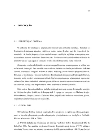 10




1            ¸˜
      INTRODUCAO




1.1            ¸˜
       DELIMITACAO DO TEMA


                          ¸˜ ´
      O ambiente de simulacao e amplamente utilizado em ambiente cient´ﬁco. Simulam-se
                                                                      ı
   o                                e                                     a             `
fenˆ menos da natureza, circuitos el´ tricos e muitos outros desaﬁos que s˜ o propostos a hu-
                  ¸˜
manidade. A simulacao proporciona resultados mais conﬁ´ veis, agilidade nos experimentos,
                                                      a
                                                     e           a                       ¸˜
economia de recursos materiais e ﬁnanceiros, etc. Por´ m tudo est´ condicionado a utilizacao de
um software que seja capaz de simular o evento em estudo de forma real e conﬁ´ vel.
                                                                             a

      Os estudos envolvendo Rob´ tica se encaixam perfeitamente na vantagem de se utilizar um
                               o
                  ¸˜                                                  ¸˜
software de simulacao. Este trabalho esta focado no software de simulacao de Futebol de Robˆ
                                                                                           o
Tewnta, utilizado na categoria de robˆ s F-180 da RoboCup, assim como no programa Tracker.
                                     o
Pretende-se mostrar que e poss´vel melhorar o Tewnta atrav´ s dos dados coletados pelo Tracker,
                              ı                           e
tornando assim poss´vel obter como resultado ﬁnal um simulador que seja capaz de representar
                   ı
cada robˆ de forma individual, sabendo que os robˆ s n˜ o apresentam as mesmas caracter´sticas
        o                                        o a                                   ı
de hardware, ou seja, eles respondem de forma diferente ao mesmo comando.

      Este projeto da continuidade ao trabalho realizado por uma equipe do segundo semestre
                                          ¸˜
de 2010 na disciplina de Oﬁcina de Integracao I. A equipe era composta por Matheus Ara´ jo,
                                                                                      u
Geison Dartora, Mayara Lorenzi e Cristiano Ribas, cujo foco foi melhorar o simulador, por´ m,
                                                                                         e
                   ı             ´
segundo as caracter´sticas de um unico robˆ .
                                          o


1.2    O PROBLEMA


                      o ´                   ¸˜
      O Futebol de Robˆ s e fonte de inspiracao, leva aos jovens o esp´rito da ciˆ ncia, pois pro-
                                                                      ı          e
move a interdisciplinaridade, envolvendo pesquisa principalmente em Inteligˆ ncia Artiﬁcial,
                                                                           e
F´sica e Matem´ tica (FIRA, 2011).
 ı            a

      A UTFPR trabalha na pesquisa de um time de Futebol de Robˆ s da categoria F-180 da
                                                               o
RoboCup SSL. Para auxiliar no desenvolvimento de estrat´ gias de jogo a UTFPR utiliza o
                                                       e
                      ´
simulador Tewnta, que e um software open source da SSL, desenvolvido na UFRGS por Gabriel
 
