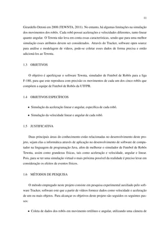 11


                                                                       ¸˜            ¸˜
Girardello Detoni em 2008 (TEWNTA, 2011). No entanto, h´ algumas limitacoes na simulacao
                                                       a
                      o            o               ¸˜
dos movimentos dos robˆ s. Cada robˆ possui aceleracoes e velocidades diferentes, tanto linear
quanto angular. O Tewnta n˜ o leva em conta essas caracter´sticas, sendo que para uma melhor
                          a                               ı
      ¸˜
simulacao esses atributos devem ser considerados. Atrav´ s do Tracker, software open source
                                                       e
para an´ lise e modelagem de v´deos, pode-se coletar esses dados de forma precisa e ent˜ o
       a                      ı                                                        a
adicion´ -los ao Tewnta.
       a


1.3     OBJETIVOS


                  ´
       O objetivo e aperfeicoar o software Tewnta, simulador de Futebol de Robˆ s para a liga
                           ¸                                                  o
F-180, para que este reproduza com precis˜ o os movimentos de cada um dos cinco robˆ s que
                                         a                                         o
comp˜ em a equipe de Futebol de Robˆ s da UTFPR.
    o                              o


1.4     OBJETIVOS ESPEC´
                       IFICOS


      • Simulacao da aceleracao linear e angular, espec´ﬁca de cada robˆ .
              ¸˜            ¸˜                         ı               o

      • Simulacao da velocidade linear e angular de cada robˆ .
              ¸˜                                            o


1.5     JUSTIFICATIVA


                       ´
       Duas principais areas do conhecimento est˜ o relacionadas no desenvolvimento deste pro-
                                                a
                         a           e            ¸˜
jeto, sejam elas a inform´ tica atrav´ s de aplicacao no desenvolvimento de software de compu-
                              ¸˜
tador na linguagem de programacao Java, aﬁm de melhorar o simulador de Futebol de Robˆ s
                                                                                     o
                                                       ¸˜
Tewnta, assim como grandezas f´sicas, tais como aceleracao e velocidade, angular e linear.
                              ı
                            ¸˜                                                ´
Pois, para se ter uma simulacao virtual o mais pr´ xima poss´vel da realidade e preciso levar em
                                                 o          ı
         ¸˜
consideracao os efeitos de eventos f´sicos.
                                    ı


1.6      ´
        METODOS DE PESQUISA


       O m´ todo empregado neste projeto consiste em pesquisa experimental auxiliado pelo soft-
          e
                                                                                          ¸˜
ware Tracker, software este que a partir de v´deos fornece dados como velocidade e aceleracao
                                             ı
de um ou mais objetos. Para alcancar os objetivos deste projeto s˜ o seguidos os seguintes pas-
                                 ¸                               a
sos:


      • Coleta de dados dos robˆ s em movimento retil´neo e angular, utilizando uma cˆ mera de
                               o                     ı                               a
 