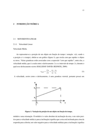 13




2            ¸˜    ´
      INTRODUCAO TEORICA




2.1     MOVIMENTO LINEAR

2.1.1    Velocidade Linear

Velocidade M´ dia
            e

                              ¸˜                     ¸˜                 ¸˜
      Ao representar-se a posicao de um objeto em funcao do tempo ( notacao: x(t), sendo x
      ¸˜
a posicao e t o tempo), obt´ m-se um gr´ ﬁco (ﬁgura 1), que revela com que rapidez o objeto
                           e           a
se move. V´ rias grandezas est˜ o associadas com a express˜ o “com que rapidez”, entre elas, a
          a                   a                           a
                       ´
velocidade m´ dia, que e a raz˜ o entre o deslocamento
            e                 a                            x e o intervalo de tempo    t, durante o
qual esse deslocamento ocorre (HALLIDAY DAVID; RESNICK, 2009):
                                                x x2 − x1
                                      vmed =      =                                            (1)
                                                t   t2 − t1
                                          ´
 A velocidade, assim como o deslocamento, e uma grandeza vetorial, portanto possui um




                               ¸˜         ¸˜                     ¸˜
                Figura 1: Variacao da posicao de um objeto em funcao do tempo.

                     ¸˜             ´                            ¸˜
m´ dulo e uma orientacao. O m´ dulo e o valor absoluto da inclinacao da reta, e um valor posi-
 o                           o
                        e                      ¸˜
tivo para a velocidade m´ dia (e para a inclinacao) signiﬁca que a reta est´ inclinada para cima da
                                                                           a
                                                                                    ¸˜
esquerda para a direita; um valor negativo para a velocidade m´ dia(e para a inclinacao) signiﬁca
                                                              e
 