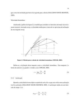 14


que a reta est´ inclinada para baixo da esquerda para a direita (HALLIDAY DAVID; RESNICK,
              a
2009).


Velocidade Instantˆ nea
                  a

                                       `
    Analisando o gr´ ﬁco da (ﬁgura 2), a medida que considera-se intervalos de tempo sucessiva-
                   a
                                                                                           ¸˜
mente menores, iniciando em tp, a velocidade m´ dia para o intervalo se aproxima da inclinacao
                                              e
da reta tangente em tp.




           Figura 2: M´ todo para o c´ lculo da velocidade instantˆ nea (TIPLER, 2009).
                      e              a                            a


                      ¸˜                                                               ´
    Deﬁne-se a inclinacao desta tangente como a velocidade instantˆ nea. Esta tangente e o
                                                                  a
                         x
limite da raz˜ o de
             a           t   quando   t tende a zero (TIPLER, 2009).

                                                        x dx
                                           v = lim        =                                 (2)
                                                t→0     t   dt


2.1.2           ¸˜
         Aceleracao

                                                                                            ¸˜
    Quando a velocidade de uma objeto ou part´cula varia, diz-se que este sofreu uma aceleracao
                                             ı
                                                             ¸˜
(ou foi acelerado) (HALLIDAY DAVID; RESNICK, 2009). A aceleracao m´ dia em um inter-
                                                                  e
valo de tempo       ´
                  t e:


                                                     v v2 − v1
                                          amed =       =                                    (3)
                                                     t   t2 − t1
 