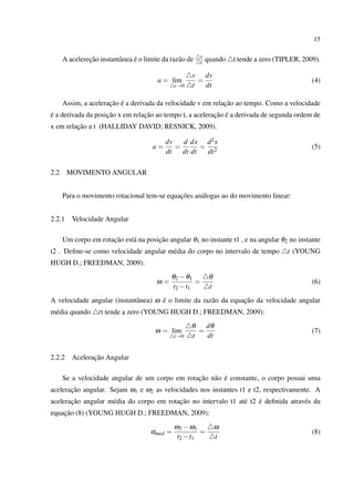 15

                                                          v
               ¸˜               ´
      A acelerecao instantˆ nea e o limite da raz˜ o de
                          a                      a        t   quando   t tende a zero (TIPLER, 2009).

                                                      v dv
                                         a = lim        =                                         (4)
                                                t→0   t   dt

                      ¸˜ ´                                    ¸˜
      Assim, a aceleracao e a derivada da velocidade v em relacao ao tempo. Como a velocidade
´                   ¸˜           ¸˜                       ¸˜ ´
e a derivada da posicao x em relacao ao tempo t, a aceleracao e a derivada de segunda ordem de
         ¸˜
x em relacao a t (HALLIDAY DAVID; RESNICK, 2009).

                                            dv   d dx d 2 x
                                       a=      =       = 2                                        (5)
                                            dt   dt dt  dt

2.2     MOVIMENTO ANGULAR


                                             ¸˜
      Para o movimento rotacional tem-se equacoes an´ logas ao do movimento linear:
                                                    a


2.2.1    Velocidade Angular

                      ¸˜              ¸˜
      Um corpo em rotacao est´ na posicao angular θ1 no instante t1 , e na angular θ2 no instante
                             a
t2 . Deﬁne-se como velocidade angular m´ dia do corpo no intervalo de tempo
                                       e                                                 t (YOUNG
HUGH D.; FREEDMAN, 2009):
                                              θ2 − θ1          θ
                                         ω=           =                                           (6)
                                              t2 − t1          t
                                      ´                           ¸˜
A velocidade angular (instantˆ nea) ω e o limite da raz˜ o da equacao da velocidade angular
                             a                         a
m´ dia quando
 e                 tt tende a zero (YOUNG HUGH D.; FREEDMAN, 2009):
                                                      θ   dθ
                                        ω = lim         =                                         (7)
                                                t→0   t   dt


2.2.2           ¸˜
         Aceleracao Angular

                                                 ¸˜ a ´
      Se a velocidade angular de um corpo em rotacao n˜ o e constante, o corpo possui uma
       ¸˜
aceleracao angular. Sejam ω1 e ω2 as velocidades nos instantes t1 e t2, respectivamente. A
       ¸˜                                 ¸˜                         ´
aceleracao angular m´ dia do corpo em rotacao no intervalo t1 at´ t2 e deﬁnida atrav´ s da
                    e                                           e                   e
    ¸˜
equacao (8) (YOUNG HUGH D.; FREEDMAN, 2009):
                                                ω2 − ω1            ω
                                       αmed =            =                                        (8)
                                                 t2 − t1           t
 