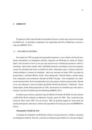 17




3     ROBOCUP




      ´
      E jogado por robˆ s especializados em reproduzir diversos eventos que ocorrem em um jogo
                      o
                                      ¸˜
de futebol real. As principais competicoes s˜ o organizadas pela Fira e RoboCup e ocorrem a
                                            a
cada ano (ROBOT, 2011).


3.1                  ´
       UMA BREVE HISTORIA


      Em outubro de 1992 um grupo de pesquisadores japoneses, com o objetivo de discutir pro-
blemas desaﬁadores em inteligˆ ncia artiﬁcial, organizou um Workshop na cidade de T´ quio,
                             e                                                     o
Jap˜ o. Este encontro os levou a crer que seria poss´vel usar o futebol para promover ciˆ ncia e
   a                                                ı                                   e
tecnologia. Ap´ s muitos estudos sobre viabilidade ﬁnanceira, tecnol´ gica e poss´veis impactos
              o                                                     o            ı
sociais eles decidiram dar inicio ao futebol de robˆ s, elaborando regras e inclusive desenvol-
                                                   o
          o                           ¸˜
vendo prot´ tipos e sistemas de simulacao. Ap´ s esse encontro em junho 1993, um grupo de
                                             o
pesquisadores, incluindo Minoru Asada, Yasuo Kuniyoshi e Hiroaki Kitano, decidiu lancar
                                                                                    ¸
           ¸˜                                                         ¸˜
uma competicao, provisoriamente chamado de Robˆ J-League. Essa competicao teve reper-
                                              o
cuss˜ o internacional e diversos pesquisadores de outros pa´ses se interessaram na ideia. Devido
    a                                                      ı
a isso, eles alteraram o nome do projeto para Robot World Cup Initiative, ”RoboCup”. Pouco
tempo depois, Itsuki Noda pesquisador da ETL, desenvolveu um simulador que mais tarde se
tornaria o servidor de futebol oﬁcial da RoboCup (ROBOT, 2011).

      O an´ ncio para realizar a primeira Copa do Mundo de Futebol de Robˆ s foi feita durante
          u                                                              o
a (IJCAI-95) IJCAI realizada em Montreal, Canad´ , agosto de 1995. Mas a primeira Copa
                                               a
oﬁcial de robos ocorre 1997 e foi um sucesso. Mais de quarenta equipes de varias partes do
mundo participaram, al´ m disso o n´ mero de espectadores foi maior que cinco mil (ROBOCUP,
                      e            u
2011a).

      Alcancando o Estado da Arte
           ¸

             ¸˜                            ´
      A intencao dos fundadores da RoboCup e utilizar esta para promover a rob´ tica e pesquisa
                                                                              o
em inteligˆ ncia artiﬁcial. Para eles, construir um robˆ para jogar futebol em si n˜ o gera impacto
          e                                            o                           a
 