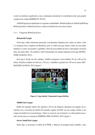 18


                                               ¸˜             ´
social e econˆ mico signiﬁcativo, mas a realizacao certamente e considerada como uma grande
             o
conquista do campo (ROBOCUP, 2011b).

    A RoboCup possui atualmente as seguintes modalidades: RoboCup Rescue, RoboCup@Home,
                                            ´
RoboCup Junior e RoboCup Soccer, sendo esta ultima foco de nosso estudo.


3.1.1   Categorias RoboCup Soccer

    Humanoid League

    Nesta liga, robˆ s autˆ nomos parecidos com humanos disputam uns contra os outros. Est´
                   o      o                                                               a
´
e a categoria mais complexa da RoboCup, pois os robˆ s tem que chutar a bola, ter um andar
                                                   o
   a                                 ı        e                                   ¸˜
dinˆ mico e correr sem perder o equil´brio, al´ m da necessidade de haver a percepcao visual da
bola, por parte deles. Os melhores robˆ s human´ ides do mundo disputam nesta liga (HUMA-
                                      o        o
NOID LEAGUE, 2011).

              ´
    Esta liga e divida em trˆ s subligas: KidSize (pequeno) com medidas 30 cm a 60 cm de
                            e
altura, TeenSize (m´ dio) de 100 cm a 120 cm, e AdultSize (grande) de 130 cm ou maior (HU-
                   e
MANOID LEAGUE, 2011).ﬁgura 3




                      Figura 3: Liga infantil - Humanoid League KidSize.


    Middle Size League

    Robˆ s de tamanho m´ dio n˜ o superior a 50 cm de diˆ metro disputam em equipes de no
       o               e      a                         a
m´ ximo seis, com bola de futebol de tamanho regular da FIFA em um campo similar a um
 a
campo de futebol em escala humana. Todos os sensores s˜ o on-board e os robˆ s podem usar a
                                                      a                    o
rede sem ﬁo para se comunicar (MIDDLE SIZE LEAGUE, 2011).ﬁgura 4

    Soccer Small Size League

    Nesta liga se encaixam os robˆ s da UTFPR, o objetivo de pesquisa deste trabalho. Esta
                                 o
 