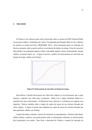 21




4   TRACKER




              ´
    O Tracker e um software open source licenciado sobre os termos de GNU General Public
License para an´ lise e modelagem de v´deos. Foi projetado por Douglas Brown com o objetivo
               a                      ı
de auxiliar no estudo da F´sica (TRACKER, 2011). Esta ferramenta pode ser utilizada em
                          ı
              ¸˜                                                                    ´
diversas situacoes onde se queira analisar o movimento de objetos no tempo. Com ele e poss´vel
                                                                                          ı
                         ¸˜
obter gr´ ﬁcos da aceleracao angular e linear, velocidade angular e linear, deslocamento, energia
        a
cin´ tica, momento linear, etc. A ﬁgura 8 mostra o gr´ ﬁco do deslocamento de uma bola em
   e                                                 a
   ¸˜
funcao do tempo, obtido com Tracker.




                                                            ¸˜
                   Figura 8: Deslocamento de uma bola em funcao do tempo.


    Para utilizar o Tracker basta gravar um v´deo do(s) objeto (s), em movimento, que se quer
                                             ı
                          ı                        a           ¸˜
analisar e importar este v´deo para o programa. Ent˜ o com a opcao Autotrack obt´ m-se a
                                                                                e
      o                                                          ´
trajet´ ria dos itens selecionados. O diferencial neste software e a eﬁciˆ ncia em capturar essa
                                                                         e
trajet´ ria. Pode-se tamb´ m obter o trajeto do centro de massa de um sistema formado por
      o                  e
v´ rios objetos. A ﬁgura 9 mostra uma trajet´ ria do centro de massa do sistema formado por
 a                                          o
duas part´culas, obtido com Tracker.
         ı

    A partir dos dados coletados, atrav´ s do Autotrack ou manualmente, o Tracker ent˜ o dispo-
                                       e                                             a
                                                             ¸˜
nibiliza tabelas e gr´ ﬁcos com praticamente todas as informacoes referentes ao deslocamento
                     a
                                                                                 ¸˜
da(s) part´cula(s) em estudo. Para fazer o download do Tracker e manual de instrucao do
          ı
 