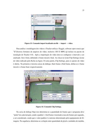 25




               Figura 13: Comando import localizado em ﬁle → import → video.


    Para an´ lise e modelagem dos v´deos o Tracker utiliza o Xuggle, software open source que
           a                       ı
”lˆ ”diversos formatos de arquivos de v´deo, inclusive AVI E MPG (j´ incluso no pacote de
  e                                    ı                           a
       ¸˜                                  ¸˜
instalacao do Tracker 4.0). Ap´ s a importacao do v´deo deve-se conﬁgurar o intervalo a ser
                              o                    ı
analisado. Isto e feito, deﬁnindo o frame inicial e ﬁnal. Ao clicar no ´cone Clip Settings (´cone
                ´                                                      ı                    ı
de v´deo indicado pela ﬂecha na ﬁgura 14) uma janela, Clip Settings, para os ajustes do v´deo
    ı                                                                                    ı
´
e aberta. Na primeira e terceira caixas de di´ logo, Start frame e End frame, deﬁne-se o frame
                                             a
inicial e o frame ﬁnal, respectivamente.




                               Figura 14: Comando Clip Settings.


    Na caixa de di´ logo Step size determina-se a quantidade de frames que o programa deve
                  a
                    ¸˜                               ´
”pular”em cada iteracao, sendo o padr˜ o 1. Em Frame e mostrado a taxa de frames por segundo,
                                     a
                                         a ´
a ser considerado, sendo que o valor padr˜ o e o m´ ximo determinado pelo equipamento de ﬁl-
                                                  a
                                         ¸˜
magem. Na sequˆ ncia, determina-se a relacao entre quantidade de pixels e unidades de medida,
              e
 