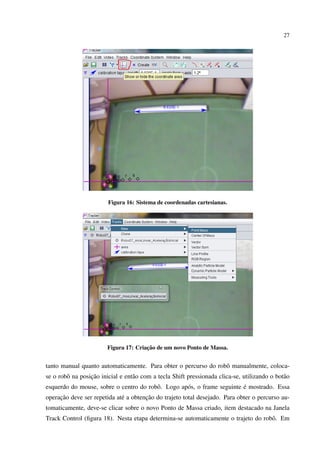 27




                        Figura 16: Sistema de coordenadas cartesianas.




                                       ¸˜
                        Figura 17: Criacao de um novo Ponto de Massa.


tanto manual quanto automaticamente. Para obter o percurso do robˆ manualmente, coloca-
                                                                 o
        o        ¸˜
se o robˆ na posicao inicial e ent˜ o com a tecla Shift pressionada clica-se, utilizando o bot˜ o
                                  a                                                           a
                                        o          o                     ´
esquerdo do mouse, sobre o centro do robˆ . Logo ap´ s, o frame seguinte e mostrado. Essa
     ¸˜                               ¸˜
operacao deve ser repetida at´ a obtencao do trajeto total desejado. Para obter o percurso au-
                             e
tomaticamente, deve-se clicar sobre o novo Ponto de Massa criado, item destacado na Janela
Track Control (ﬁgura 18). Nesta etapa determina-se automaticamente o trajeto do robˆ . Em
                                                                                   o
 