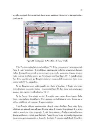 28


                                   ´
seguida, uma janela do Autotracker e aberta, sendo necess´ rio clicar sobre o robˆ para iniciar a
                                                         a                       o
        ¸˜
conﬁguracao.




                                      ¸˜
                   Figura 18: Conﬁguracao do Novo Ponto de Massa Criado.


    A aba Template, na janela Autotracker (ﬁgura 19), deﬁne a imagem a ser capturada em cada
          ı         ı      ´
frame de v´deo. Um c´rculo e disponibilizado para selecionar o objeto a ser capturado. Para um
                                                                              ´
melhor desempenho recomenda-se envolver, com esse c´rculo, apenas uma pequena area com
                                                   ı
maior contraste no objeto, como o que foi feito com o robˆ da (ﬁgura 19) . A barra Evolution
                                                         o
                                                `
Rate deﬁne a rapidez com que Template se adapta a mudanca de forma e cor do objeto com o
                                                       ¸
tempo, sendo 10 % a taxa padr˜ o.
                             a

                                                   ¸˜
    Na aba Target os passos ser˜ o marcados em relacao a Template. O Tracker seleciona o
                               a
centro do c´rculo por padr˜ o (sinal de + no centro da (ﬁgura 20). Para alterar basta arrastar, para
           ı              a
qualquer lado, o ponto considerado como ”alvo”.

                  ´
    Na aba Accept e determinado um n´vel de precis˜ o para a captura do movimento. Redu-
                                    ı             a
zindo o valor da barra Accept Scores Above aumenta a probabilidade de erros. Recomenda-se
                                   ´
utilizar o padr˜ o do software que e de quatro unidades.
               a

                 ´                             ´                                     ´
    A aba Search e utilizada para determinar a area de procura do objeto. Nesta guia e dispo-
                 a                                  ´
nibilizado um retˆ ngulo tracejado para delimitar a area de procura. Esse retˆ ngulo deve ter em
                                                                             a
m´ dia o tamanho do objeto procurado. A cada frame seguinte, o Tracker tenta atualizar essa
 e
´                        ¸˜
area de acordo com a posicao atual do objeto. Para melhorar a busca, recomenda-se demarcar o
                                                                    ¸˜
campo com, aproximadamente, as dimens˜ es do objeto. A caixa de selecao Look Ahead deve
                                     o
 