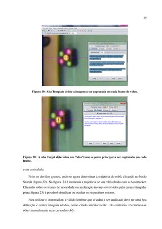 29




       Figura 19: Aba Template deﬁne a imagem a ser capturada em cada frame de v´deo.
                                                                                ı




Figura 20: A aba Target determina um ”alvo”como o ponto principal a ser capturado em cada
frame.

estar assinalada.

    Feito os devidos ajustes, pode-se agora determinar a trajet´ ria do robˆ , clicando no bot˜ o
                                                               o           o                  a
                               ´
Search (ﬁgura 22). Na ﬁgura 23 e mostrada a trajet´ ria de um robˆ obtida com o Autotracker.
                                                  o              o
Clicando sobre os ´cones de velocidade ou aceleracao (´cones envolvidos pela caixa retangular
                  ı                              ¸˜ ı
                 ´
preta, ﬁgura 23) e poss´vel visualizar ou ocultar os respectivos vetores.
                       ı

                                 ´ a
    Para utilizar o Autotracker, e v´ lido lembrar que o v´deo a ser analisado deve ter uma boa
                                                          ı
     ¸˜
deﬁnicao e conter imagens n´tidas, como citado anteriormente. Do contr´ rio, recomenda-se
                           ı                                          a
obter manualmente o percurso do robˆ .
                                   o
 