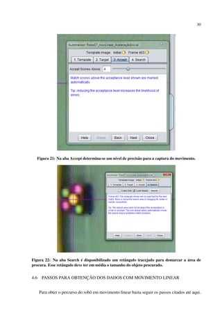 30




  Figura 21: Na aba Accept determina-se um n´vel de precis˜ o para a captura do movimento.
                                            ı             a




                            ´                                                      ´
Figura 22: Na aba Search e disponibilizado um retˆ ngulo tracejado para demarcar a area de
                                                     a
procura. Esse retˆ ngulo deve ter em m´ dia o tamanho do objeto procurado.
                 a                    e


4.6                     ¸˜
       PASSOS PARA OBTENCAO DOS DADOS COM MOVIMENTO LINEAR


      Para obter o percurso do robˆ em movimento linear basta seguir os passos citados at´ aqui.
                                  o                                                      e
 