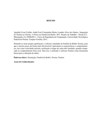 RESUMO




Agnaldo Cesar Coelho; Andr´ Luiz Constantino Botta; Leandro Alves dos Santos. Integracao
                            e                                                             ¸˜
do Tracker ao Tewnta: A F´sica no Futebol de Robˆ s. 60 f. Projeto de Trabalho - Vers˜ o 0.2 -
                          ı                     o                                    a
                                                              ¸˜
Monograﬁa 11a 29/06/2011 – Curso de Engenharia de Computacao, Universidade Tecnol´ gica o
Federal do Paran´ . Campus Curitiba, 2011.
                a

Pretende-se neste projeto aperfeicoar o software simulador de Futebol de Robˆ s Tewnta, para
                                    ¸                                         o
que o mesmo possa, da forma mais ﬁel poss´vel, representar as caracter´sticas e comportamen-
                                            ı                          ı
                              a           ¸˜
tos, tais como velocidade m´ xima, aceleracao e torque de cada robˆ simulado, quando compa-
                                                                  o
                                              ´
rado ao comportamento f´sico real. Para isso, e utilizado o software Tracker como ferramenta
                            ı
b´ sica para a obtenca
 a                  ¸ ˜ o de dados.

Palavras-chave: Simulacao, Futebol de Robˆ s, Tewnta, Tracker
                      ¸˜                 o

Areas de Conhecimento:
 
