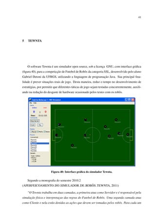 41




5   TEWNTA




                      ´
    O software Tewnta e um simulador open source, sob a licenca GNU, com interface gr´ ﬁca
                                                             ¸                       a
                           ¸˜
(ﬁgura 40), para a competiccao de Futebol de Robˆ s da categoria SSL, desenvolvido pelo aluno
                                                o
                                                           ¸˜
Gabriel Detoni da UFRGS, utilizando a linguagem de programacao Java. Sua principal ﬁna-
       ´             ¸˜
lidade e prever situacoes reais de jogo. Desta maneira, reduz o tempo no desenvolvimento de
estrat´ gias, por permitir que diferentes t´ ticas de jogo sejam testadas concorrentemente, auxili-
      e                                    a
            ¸˜
ando na reducao do desgaste de hardware ocasionado pelos testes com os robˆ s.
                                                                          o




                        Figura 40: Interface gr´ ﬁca do simulador Tewnta.
                                               a


    Segundo a monograﬁa do semestre 2010.2
                                    ˆ
(APERFEICOAMENTO DO SIMULADOR DE ROBOS TEWNTA, 2011)

    ”O Tewnta trabalha em duas camadas, a primeira atua como Servidor e e respons´ vel pela
                                                                        ´        a
simulacao f´sica e interpretacao das regras do Futebol de Robˆ s. Uma segunda camada atua
      ¸˜ ı                   ¸                               o
como Cliente e nela est˜ o denidas as acoes que devem ser tomadas pelos robˆ s. Para cada um
                       a               ¸˜                                  o
 