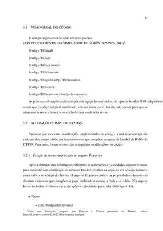 43


5.1        ˜            ´
        VISAO GERAL DO CODIGO


      O c´ digo original est´ dividido em nove pacotes
         o                  a
                                    ˆ
(APERFEICOAMENTO DO SIMULADOR DE ROBOS TEWNTA, 2011)1 :

      br.ufrgs.f180.math

      br.ufrgs.f180.api

      br.ufrgs.f180.api.model

      br.ufrgs.f180.elements

      br.ufrgs.f180.guibr.ufrgs.f180.resources

      br.ufrgs.f180.server

      br.ufrgs.f180.teamcom.cloudgarden.resource

                          ¸˜
      As principais alteracoes realizadas por esta equipe foram criadas, via o pacote br.utfpr.f180.IndependentR
sendo que o c´ digo original modiﬁcado, em sua maior parte, foi alterado apenas para que se
             o
          `                        ¸˜
adaptasse as novas classes, sem adicao de funcionalidades novas.


5.2           ¸˜
        ALTERACOERS IMPLEMENTADAS


                                    ¸˜                                              ¸˜
      Visava-se por meio das modiﬁcacoes implementadas no c´ digo, a real representacao de
                                                           o
cada um dos quatro robˆ s, em funcionamento, que comp˜ em a equipe de Futebol de Robˆ s da
                      o                              o                              o
                                                          ¸˜
UTFPR. Para tanto, foram-se inseridas as seguintes modiﬁcacoes no c´ digo:
                                                                   o


5.2.1          ¸˜
           Criacao de novas propriedades no arquivo Properties

                   ¸˜             ¸˜              `         ¸˜
      Ap´ s a obtencao das informacoes referentes as aceleracoes e velocidades, angular e linear,
        o
                            ¸˜                                     ¸˜
para cada robˆ com a utilizacao do software Tracker (detalhes na secao 4), era necess´ rio inserir
             o                                                                       a
esses valores no c´ digo do Tewnta. O arquivo Properties cont´ m as propriedades referentes ao
                  o                                          e
diversos elementos que comp˜ em o jogo, incluindo o campo, a bola e os robˆ s. No arquivo
                           o                                              o
           ı                          ¸˜
foram inclu´dos os valores das aceleracoes e velocidades para cada robˆ (ﬁgura 43).
                                                                      o


      • Pacote

            – com.cloudgarden.resource
  1 Para                 ¸˜
             uma descricao completa dos Pacotes       e   Classes   presentes   no   Tewnta,   acesse
http://dl.dropbox.com/u/12362738/monograﬁa ﬁnal.pdf
 