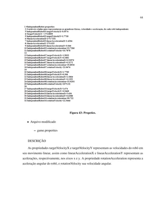 44




                                     Figura 43: Propeties.


   • Arquivo modiﬁcado

         – game.properties


          ¸˜
    DESCRICAO

    As propriedades targetVelocityX e targetVelocityY representam as velocidades do robˆ em
                                                                                       o
seu movimento linear, assim como linearAccelerationX e linearAccelerationY representam as
       ¸˜
aceleracoes, respectivamente, nos eixos x e y. A propriedade rotationAcceleration representa a
       ¸˜
aceleracao angular do robˆ , e rotationVelocity sua velocidade angular.
                         o
 