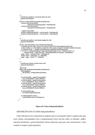 46




                             Figura 45: Classe IndependentRobot.


          ¸˜
    DESCRICAO O DA CLASSE IndependentRobot

            o                     ı         o                      ¸˜
    Cada robˆ precisa ter caracter´sticas pr´ prias para as aceleracoes linear e angular, para que
esses valores correspondam com o comportamento f´sico real dos robˆ s, os m´ todos: getRo-
                                                ı                 o        e
tationAcceleration() e getAcceleration() foram sobrecritos para que estes retornassem o valor
contido no arquivo game.properties.
 