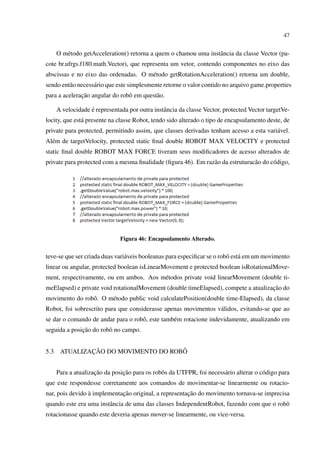47


      O m´ todo getAcceleration() retorna a quem o chamou uma instˆ ncia da classe Vector (pa-
         e                                                        a
cote br.ufrgs.f180.math.Vector), que representa um vetor, contendo componentes no eixo das
abscissas e no eixo das ordenadas. O m´ todo getRotationAcceleration() retorna um double,
                                      e
sendo ent˜ o necess´ rio que este simplesmente retorne o valor contido no arquivo game.properties
         a         a
              ¸˜
para a aceleracao angular do robˆ em quest˜ o.
                                o         a

                   ´
      A velocidade e representada por outra instˆ ncia da classe Vector, protected Vector targetVe-
                                                a
locity, que est´ presente na classe Robot, tendo sido alterado o tipo de encapsulamento deste, de
               a
private para protected, permitindo assim, que classes derivadas tenham acesso a esta vari´ vel.
                                                                                         a
Al´ m de targetVelocity, protected static ﬁnal double ROBOT MAX VELOCITY e protected
  e
static ﬁnal double ROBOT MAX FORCE tiveram seus modiﬁcadores de acesso alterados de
private para protected com a mesma ﬁnalidade (ﬁgura 46). Em raz˜ o da estruturac˜ o do c´ digo,
                                                               a                a       o




                               Figura 46: Encapsulamento Alterado.


teve-se que ser criada duas vari´ veis booleanas para especiﬁcar se o robˆ est´ em um movimento
                                a                                        o a
linear ou angular, protected boolean isLinearMovement e protected boolean isRotationalMove-
ment, respectivamente, ou em ambos. Aos m´ todos private void linearMovement (double ti-
                                         e
                                                                                     ¸˜
meElapsed) e private void rotationalMovement (double timeElapsed), compete a atualizacao do
movimento do robˆ . O m´ todo public void calculatePosition(double time-Elapsed), da classe
                o      e
Robot, foi sobrescrito para que considerasse apenas movimentos v´ lidos, evitando-se que ao
                                                                a
se dar o comando de andar para o robˆ , este tamb´ m rotacione indevidamente, atualizando em
                                    o            e
              ¸˜
seguida a posicao do robˆ no campo.
                        o


5.3            ¸˜                     ˆ
       ATUALIZACAO DO MOVIMENTO DO ROBO


                     ¸˜         ¸˜
      Para a atualizacao da posicao para os robˆ s da UTFPR, foi necess´ rio alterar o c´ digo para
                                               o                       a                o
que este respondesse corretamente aos comandos de movimentar-se linearmente ou rotacio-
                 `           ¸˜                        ¸˜
nar, pois devido a implementacao original, a representacao do movimento tornava-se imprecisa
quando este era uma instˆ ncia de uma das classes IndependentRobot, fazendo com que o robˆ
                        a                                                                o
rotacionasse quando este deveria apenas mover-se linearmente, ou vice-versa.
 