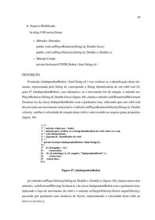 48


   • Arquivo Modiﬁcado

      br.ufrgs.f180.server.Game

         – M´ todos Alterados
            e
             public void setPlayerRotation(String id, Double force)
             public void setPlayerVelocity(String id, Double x, Double y)

         – M´ todo Criado
            e
             private booleanisUTFPR Robot ( ﬁnal String id )


      ¸˜
DESCRICAO

                                                                                ¸˜
    O m´ todo isIndependentRobot ( ﬁnal String id ) visa veriﬁcar se a identiﬁcacao deste ele-
       e
mento, representada pela String id, corresponde a String identiﬁcadora de um robˆ real (ﬁ-
                                                                                o
                                                                       ¸˜
gura 47 isIndependentRobot), caso aﬁrmativo, se o movimento for de rotacao, o m´ todo set-
                                                                               e
PlayerRotation (String id, Double force) (ﬁgura 48), chama o m´ todo setIsRotationalMovement
                                                              e
(boolean m) da classe IndependentRobot com o parˆ metro true, indicando que este robˆ est´
                                                a                                   o a
descrevendo um movimento rotacional e o m´ todo setPlayerRotationVelocity(String id, Double
                                         e
                   `                   ¸˜
velocity ) atribui a velocidade de rotacao deste robˆ o valor contido no arquivo game.properties
                                                    o
(ﬁgura 49)




                                 Figura 47: isIndependentRobot.


    j´ o m´ todo setPlayerVelocity(String id, Double x, Double y) (ﬁgura 50), chama outros dois
     a    e
m´ todos: setIsForwardMoving( boolean m ) da classe IndependentRobot com o parˆ metro true,
 e                                                                            a
indicando o tipo de movimento do robˆ e o m´ todo setTargetVelocity(Vector targetVelocity),
                                    o      e
passando por parˆ metro uma instˆ ncia de Vector, representando a velocidade deste robˆ no
                a               a                                                     o
eixo x e no eixo y.
 