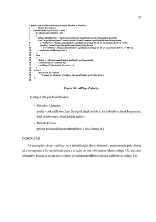 50




                                Figura 50: setPlayerVelocity.


     br.ufrgs.f180.gui.MainWindow

        – M´ todos Alterados
           e
           public void addRobot(ﬁnal String id, ﬁnal double x, ﬁnal double y, ﬁnal Team team,
           ﬁnal double mass, ﬁnal double radius)

        – M´ todo Criado
           e
           private booleanIsIndependentRobot. ( ﬁnal String id )


      ¸˜
DESCRICAO

             ¸˜                                ¸˜
    As alteracoes visam veriﬁcar se a identiﬁcacao deste elemento, representada pela String
                `                           ¸˜
id, corresponde a String deﬁnida para a criacao de um robˆ independent (c´ digo 47), em caso
                                                         o               o
aﬁrmativo instancia-se um novo objeto de IndependentRobot (ﬁgura addRobot).(c´ digo 51).
                                                                             o
 