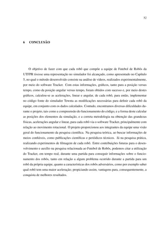52




6          ˜
    CONCLUSAO




    O objetivo de fazer com que cada robˆ que comp˜ e a equipe de Futebol de Robˆ s da
                                        o         o                             o
                            ¸˜
UTFPR tivesse uma representacao no simulador foi alcancado, como apresentado no Cap´tulo
                                                      ¸                            ı
5, no qual o m´ todo desenvolvido consiste na an´ lise de v´deos, realizados experimentalmente,
              e                                 a          ı
                                               ¸˜                               ¸˜
por meio do software Tracker. Com estas informacoes, gr´ ﬁcos, tanto para a posicao versus
                                                       a
                   ¸˜
tempo, como da posicao angular versus tempo, foram obtidos com sucesso e, por meio destes
  a                             ¸˜
gr´ ﬁcos, calculou-se as aceleracoes, linear e angular, de cada robˆ , para ent˜ o, implementar
                                                                   o           a
    o                                          ¸˜
no c´ digo fonte do simulador Tewnta as modiﬁcacoes necess´ rias para deﬁnir cada robˆ da
                                                          a                          o
equipe, em conjunto com os dados calculados. Contudo, encontramos diversas diﬁculdades du-
rante o projeto, tais como a compreens˜ o do funcionamento do c´ digo, e a forma deste calcular
                                      a                        o
       ¸˜                          ¸˜                                   ¸˜
as posicoes dos elementos da simulacao, e a correta metodologia na obtencao das grandezas
 ı              ¸˜
f´sicas, aceleracoes angular e linear, para cada robˆ via o software Tracker, principalmente com
                                                    o
    ¸˜
relacao ao movimento rotacional. O projeto proporcionou aos integrantes da equipe uma vis˜ o
                                                                                         a
                                        ı                   o                        ¸˜
geral do funcionamento da pesquisa cient´ﬁca. Na pesquisa te´ rica, ao buscar informacoes de
          a                   ¸˜
meios conﬁ´ veis, como publicacoes cient´ﬁcas e peri´ dicos t´ cnicos. J´ na pesquisa pr´ tica,
                                        ı           o        e          a               a
                                                                 ¸˜
realizando experimentos de ﬁlmagem de cada robˆ . Entre contribuicoes futuras para o desen-
                                              o
                ı                                             o                           ¸˜
volvimento e aux´lio na pesquisa relacionada ao Futebol de Robˆ s, podemos citar a utilizacao
                                                                     ¸˜
do Tracker, em tempo real, durante uma partida para conseguir informacoes sobre o funcio-
                                 ¸˜
namento dos robˆ s, tanto em relacao a algum problema ocorrido durante a partida para um
               o
robˆ da pr´ pria equipe, quanto a caracter´sticas dos robˆ s advers´ rios, como por exemplo saber
   o      o                               ı              o         a
                               ¸˜
qual robˆ tem uma maior aceleracao; propiciando assim, vantagens para, consequentemente, a
        o
conquista de melhores resultados.
 
