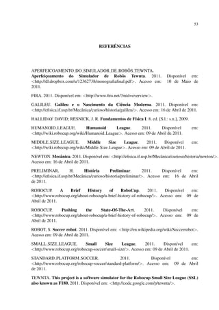 53




                                           ˆ
                                      REFERENCIAS




APERFEICOAMENTO DO SIMULADOR DE ROBOS TEWNTA.    ˆ
Aperfeicoamento do Simulador de Robˆ s Tewnta. 2011.
        ¸                                    o                              Dispon´vel em:
                                                                                  ı
<http://dl.dropbox.com/u/12362738/monograﬁaﬁnal.pdf>. Acesso em:            10 de Maio de
2011.

FIRA. 2011. Dispon´vel em: <http://www.ﬁra.net/?mid=overview>.
                  ı

GALILEU. Galileu e o Nascimento da Ciˆ ncia Moderna. 2011. Dispon´vel em:
                                                    e                                 ı
<http://eﬁsica.if.usp.br/Mecˆ nica/curioso/historia/galileu/>. Acesso em: 16 de Abril de 2011.
                            a

HALLIDAY DAVID; RESNICK, J. R. Fundamentos de F´sica I. 8. ed. [S.l.: s.n.], 2009.
                                               ı

HUMANOID LEAGUE.              Humanoid      League.     2011.      Dispon´vel
                                                                           ı              em:
<http://wiki.robocup.org/wiki/Humanoid League>. Acesso em: 09 de Abril de 2011.

MIDDLE SIZE LEAGUE.           Middle      Size   League.    2011.    Dispon´vel
                                                                              ı           em:
<http://wiki.robocup.org/wiki/Middle Size League>. Acesso em: 09 de Abril de 2011.

NEWTON. Mecˆ nica. 2011. Dispon´vel em: <http://eﬁsica.if.usp.br/Mecˆ nica/curioso/historia/newton/>.
               a                ı                                   a
Acesso em: 16 de Abril de 2011.

PRELIMINAR,           H.      Hist´ ria
                                   o         Preliminar.        2011.    Dispon´vel
                                                                               ı    em:
<http://eﬁsica.if.usp.br/Mecˆ nica/curioso/historia/preliminar/>. Acesso em: 16 de Abril
                            a
de 2011.

ROBOCUP.       A    Brief    History    of     RoboCup.       2011.   Dispon´vel
                                                                            ı    em:
<http://www.robocup.org/about-robocup/a-brief-history-of-robocup/>. Acesso em: 09 de
Abril de 2011.

ROBOCUP.       Pushing      the     State-Of-The-Art.        2011.   Dispon´vel
                                                                           ı             em:
<http://www.robocup.org/about-robocup/a-brief-history-of-robocup/>. Acesso em:         09 de
Abril de 2011.

ROBOT, S. Soccer robot. 2011. Dispon´vel em: <http://en.wikipedia.org/wiki/Soccerrobot>.
                                    ı
Acesso em: 09 de Abril de 2011.

SMALL SIZE LEAGUE.          Small     Size      League.     2011.     Dispon´vel
                                                                             ı       em:
<http://www.robocup.org/robocup-soccer/small-size/>. Acesso em: 09 de Abril de 2011.

STANDARD PLATFORM SOCCER.                     2011.           Dispon´vel
                                                                    ı         em:
<http://www.robocup.org/robocup-soccer/standard-platform/>. Acesso em: 09 de Abril
de 2011.

TEWNTA. This project is a software simulator for the Robocup Small Size League (SSL)
also known as F180. 2011. Dispon´vel em: <http://code.google.com/p/tewnta/>.
                                ı
 