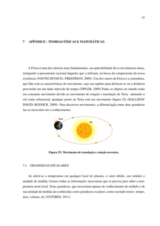 55




7       ˆ                 ´             ´
      APENDICE - TEORIAS FISICAS E MATEMATICAS




         ı     ´           e                                              a          u       ´
      A F´sica e uma das ciˆ ncias mais fundamentais, sua aplicabilidade d´ -se em in´ meras areas,
instigando o pensamento racional daqueles que a utilizam, na busca da compreens˜ o da nossa
                                                                               a
     e                                                        ı     ´
existˆ ncia (YOUNG HUGH D.; FREEDMAN, 2009). Um dos ramos da F´sica e a cinem´ tica,
                                                                             a
que lida com as caracter´sticas do movimento, seja sua rapidez para deslocar-se ou a distˆ ncia
                        ı                                                                a
percorrida em um dado intervalo de tempo (TIPLER, 2009).Todas os objetos no mundo est˜ o
                                                                                     a
                                                  ¸˜           ¸˜
em constante movimento devido ao movimento de rotacao e translacao da Terra. adotando o
sol como referencial, qualquer ponto na Terra est´ em movimento (ﬁgura 52) (HALLIDAY
                                                 a
                                                              ¸˜
DAVID; RESNICK, 2009). Para descrever movimentos, a diferenciacao entre duas grandezas
faz-se necess´ rio ter o conhecimento:
             a




                                                     ¸˜        ¸˜
                      Figura 52: Movimento de translacao e rotacao terrestre.



7.1    GRANDEZAS ESCALARES


      Ao aferir-se a temperatura em qualquer local do planeta, o valor obtido, seu m´ dulo e
                                                                                    o
                                           ¸˜
unidade de medida, fornece todas as informacoes necess´ rias que se precisa para saber a tem-
                                                      a
peratura neste local. Estas grandezas, que necessitam apenas do conhecimento do m´ dulo e de
                                                                                 o
sua unidade de medida s˜ o conhecidas como grandezas escalares, como exemplo temos: tempo,
                       a
´
area, volume, etc (VETORES, 2011).
 
