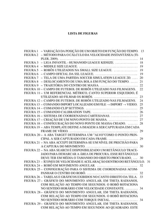 LISTA DE FIGURAS




                     ¸˜                  ¸˜
FIGURA 1 – VARIACAO DA POSICAO DE UM OBJETO EM FUNCAO DO TEMPO. 13                                    ¸˜
              ´                         ´
FIGURA 2 – METODO PARA O CALCULO DA VELOCIDADE INSTANTANEA (TI-                                                     ˆ
          PLER, 2009). . . . . . . . . . . . . . . . . . . . . . . . . . . . . . . . . . . . . . . . . . . . . . . . . . . . . . . . . 14
FIGURA 3 – LIGA INFANTIL - HUMANOID LEAGUE KIDSIZE. . . . . . . . . . . . . . . . . 18
FIGURA 4 – MIDDLE SIZE LEAGUE. . . . . . . . . . . . . . . . . . . . . . . . . . . . . . . . . . . . . . . . . . . 19
                  ˆ
FIGURA 5 – ROBOS UTILIZADOS NA SMALL SIZE LEAGUE. . . . . . . . . . . . . . . . . . 19
FIGURA 6 – CAMPO OFICIAL DA SSL LEAGUE. . . . . . . . . . . . . . . . . . . . . . . . . . . . . . . 19
FIGURA 7 – TELA DE UMA PARTIDA SOCCER SIMULATION LEAGUE 2D. . . . . 20
FIGURA 8 – DESLOCAMENTO DE UMA BOLA EM FUNCAO DO TEMPO. . . . . . 21                    ¸˜
                       ´
FIGURA 9 – TRAJETORIA DO CENTRO DE MASSA. . . . . . . . . . . . . . . . . . . . . . . . . . . . 22
                                                               ˆ
FIGURA 10 – CAMPO DE FUTEBOL DE ROBOS UTILIZADO NAS FILMAGENS. 22
                                              ´
FIGURA 11 – UM REFERENCIAL METRICO, CANTO SUPERIOR ESQUERDO, E                                                                      ´
                                                                ˆ
          UTILIZADO AO FILMAR OS ROBOS. . . . . . . . . . . . . . . . . . . . . . . . . . . . . . . . 23
FIGURA 12 – CAMPO DE FUTEBOL DE ROBOS                          ˆ UTILIZADO NAS FILMAGENS. 24
FIGURA 13 – COMANDO IMPORT LOCALIZADO EM FILE → IMPORT → VIDEO. 25
FIGURA 14 – COMANDO CLIP SETTINGS. . . . . . . . . . . . . . . . . . . . . . . . . . . . . . . . . . . . . . 25
FIGURA 15 – COMANDO CALIBRATION TAPE. . . . . . . . . . . . . . . . . . . . . . . . . . . . . . . . . 26
FIGURA 16 – SISTEMA DE COORDENADAS CARTESIANAS. . . . . . . . . . . . . . . . . . . . 27
                    ¸˜
FIGURA 17 – CRIACAO DE UM NOVO PONTO DE MASSA. . . . . . . . . . . . . . . . . . . . . . 27
                            ¸˜
FIGURA 18 – CONFIGURACAO DO NOVO PONTO DE MASSA CRIADO. . . . . . . . 28
FIGURA 19 – ABA TEMPLATE DEFINE A IMAGEM A SER CAPTURADA EM CADA
          FRAME DE V´     IDEO. . . . . . . . . . . . . . . . . . . . . . . . . . . . . . . . . . . . . . . . . . . . . . . . . . 29
FIGURA 20 – A ABA TARGET DETERMINA UM ”ALVO”COMO O PONTO PRIN-
          CIPAL A SER CAPTURADO EM CADA FRAME. . . . . . . . . . . . . . . . . . . . . . 29
FIGURA 21 – NA ABA ACCEPT DETERMINA-SE UM N´                                      IVEL DE PRECISAO PARA             ˜
          A CAPTURA DO MOVIMENTO. . . . . . . . . . . . . . . . . . . . . . . . . . . . . . . . . . . . . . 30
                                     ´
FIGURA 22 – NA ABA SEARCH E DISPONIBILIZADO UM RETANGULO TRACE-                                    ˆ
                                                    ´
          JADO PARA DEMARCAR A AREA DE PROCURA. ESSE RETANGULO                                                      ˆ
                               ´
          DEVE TER EM MEDIA O TAMANHO DO OBJETO PROCURADO. . . . 30
FIGURA 23 – ´
            ICONES DE VELOCIDADE E ACELARACAO DENTRO DO RETANGULO. 31          ¸˜                                            ˆ
FIGURA 24 – ROBO  ˆ EM MOVIMENTO ANGULAR. . . . . . . . . . . . . . . . . . . . . . . . . . . . . . 32
                            ¸˜
FIGURA 25 – CONFIGURACAO PARA O SISTEMA DE COORDENADAS ACOM-
                                                        ˆ
          PANHAR O CENTRO DO ROBO. . . . . . . . . . . . . . . . . . . . . . . . . . . . . . . . . . . . . 32
                                ´
FIGURA 26 – TABELAS E GRAFICOS EXIBIDOS NO CANTO DIREITO DA TELA. 33
                ´
FIGURA 27 – GRAFICO DO MOVIMENTO ANGULAR, EM THETA RADIANOS,
                         ¸˜
          COM RELACAO AO TEMPO EM SEGUNDOS. O ROBO ROTACIONA                                             ˆ
                                  ´
          NO SENTIDO HORARIO COM VELOCIDADE CONSTANTE. . . . . . . . . . 34
                ´
FIGURA 28 – GRAFICO DO MOVIMENTO ANGULAR, EM THETA RADIANOS,
                         ¸˜
          COM RELACAO AO TEMPO EM SEGUNDOS. O ROBO ROTACIONA                                             ˆ
                                  ´
          NO SENTIDO HORARIO COM TORQUE INICIAL. . . . . . . . . . . . . . . . . . . . 34
                ´
FIGURA 29 – GRAFICO DO MOVIMENTO ANGULAR, EM THETA RADIANOS,
                         ¸˜
          COM RELACAO AO TEMPO EM SEGUNDOS AO QUADRADO. ESTE
 