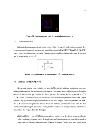 57




                                                            ¸˜
                  Figura 54: Componentes do vetor d, em relacao aos eixos y e x.


7.2.2    Soma Geom´ trica
                  e

      Dado dois deslocamentos, tendo como vetores a e b (ﬁgura 55), pode-se representar o des-
locamento total (independentemente da trajet´ ria seguida) (HALLIDAY DAVID; RESNICK,
                                            o
2009), estabelecendo um terceiro vetor c, com origem coincidindo com a origem de A, que une
A e B, sendo assim, c = a + b.




                                     ¸˜
                Figura 55: Representacao de dois vetores, a e b, e do vetor soma, c.



7.3     ESTUDO DO MOVIMENTO


      N˜ o se pode aﬁrmar com exatid˜ o a origem da Mecˆ nica (estudo do movimento e os con-
       a                            a                  a
                                             ´       ´                                        `
ceitos relacionados de forca e massa), o que e certo e que sua origem est´ intimamente ligada as
                          ¸                                              a
                           ´                                         ¸˜
origens da Astronomia, que e a parte da ciˆ ncia que trata da observacao dos corpos celestes (TI-
                                          e
                              ¸˜
PLER, 2009). Todas as civilizacoes da hist´ ria tiveram interesse pelo movimento dos corpos
                                          o
celestes, seja por raz˜ es religiosas e/ou m´sticas, ou pela simples curiosidade (PRELIMINAR,
                      o                     ı
        ´
2011). E creditada aos eg´pcios a divis˜ o do dia em 24 horas, assim como o ano com 365 dias
                            ı             a
                   ¸˜
com base em observacoes dos astros. Entre grandes cientistas da antiguidade que estudaram o
movimento dos corpos, dois tˆ m destaque:
                            e


      •Galileu Galilei (1564 – 1642) e considerado por muitos o pai da ciˆ ncia moderna, aliando
                                     ´                                   e
               ¸˜                           ¸˜
        observacao experimental com a descricao dos fenˆ menos num contexto te´ rico, com leis
                                                       o                      o
                            ¸˜                                                        ¸˜
        expressas em formulacao matem´ tica. Pode-se dizer que Galileu marcou a transicao da
                                     a
 