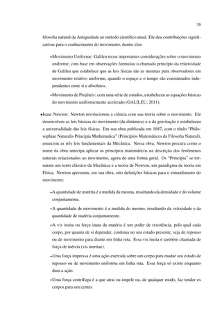58


                                    e           ı                            ¸˜
 ﬁlosoﬁa natural da Antiguidade ao m´ todo cient´ﬁco atual. Ele deu contribuicoes signiﬁ-
 cativas para o conhecimento do movimento, dentre elas:

     –Movimento Uniforme: Galileu teceu importantes consideracoes sobre o movimento
                                                             ¸˜
                                   ¸˜
      uniforme, com base em observacoes formulou o chamado princ´pio da relatividade
                                                                ı
      de Galileu que estabelece que as leis f´sicas s˜ o as mesmas para observadores em
                                             ı       a
      movimento relativo uniforme, quando o espaco e o tempo s˜ o considerados inde-
                                                ¸             a
      pendentes entre si e absolutos.

     –Movimento de Proj´ teis: com uma s´ rie de estudos, estabeleceu as equacoes b´ sicas
                       e                e                                    ¸˜    a
      do movimento uniformemente acelerado (GALILEU, 2011).

•Isaac Newton: Newton revolucionou a ciˆ ncia com sua teoria sobre o movimento. Ele
                                       e
                      a                           a                     ¸˜
 desenvolveu as leis b´ sicas do movimento (da dinˆ mica) e a da gravitacao e estabeleceu
 a universalidade das leis f´sicas. Em sua obra publicada em 1687, com o t´tulo “Philo-
                            ı                                             ı
 sophiae Naturalis Principia Mathematica” (Princ´pios Matem´ ticos da Filosoﬁa Natural),
                                                ı          a
 enunciou as trˆ s leis fundamentais da Mecˆ nica. Nessa obra, Newton procura como o
               e                           a
                                       ı          a                ¸˜
 nome da obra antecipa aplicar os princ´pios matem´ ticos na descricao dos fenˆ menos
                                                                              o
 naturais relacionados ao movimento, agora de uma forma geral. Os “Principia” se tor-
 naram um texto cl´ ssico da Mecˆ nica e a teoria de Newton, um paradigma de teoria em
                  a             a
  ı                                               ¸˜
 F´sica. Newton apresenta, em sua obra, oito deﬁnicoes b´ sicas para o entendimento do
                                                        a
 movimento:

     –A quantidade de mat´ ria e a medida da mesma, resultando da densidade e do volume
                         e ´
      conjuntamente.

     –A quantidade de movimento e a medida do mesmo, resultando da velocidade e da
                                ´
      quantidade de mat´ ria conjuntamente.
                       e

     –A vis insita ou forca inata da mat´ ria e um poder de resistˆ ncia, pelo qual cada
                         ¸              e ´                       e
      corpo, por quanto de si depender, continua no seu estado presente, seja de repouso
                                                                 ´
      ou de movimento para diante em linha reta. Essa vis insita e tamb´ m chamada de
                                                                       e
      forca de in´ rcia (vis inertiae).
         ¸       e

     –Uma forca impressa e uma acao exercida sobre um corpo para mudar seu estado de
             ¸           ´      ¸˜
      repouso ou de movimento uniforme em linha reta. Essa forca s´ existe enquanto
                                                              ¸ o
              ¸˜
      dura a acao.

     –Uma forca centr´fuga e a que atrai ou impele ou, de qualquer modo, faz tender os
             ¸       ı     ´
      corpos para um centro.
 