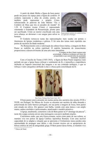 A partir da idade Média a figura do bom pastor
perde um pouco de espaço para a figura do cordeiro. O
cordeiro representa a alma do cristão, porém, ele
também pode representar o próprio Cristo,
referenciando às palavras de João Batista: “Eis o
Cordeiro de Deus que tira os pecados do mundo” Jô
1,29. O Cordeiro (como Cristo) é representado
ostentando o Estandarte da Ressurreição, pronto para
ser sacrificado. Cristo ao morrer crucificado sela uma
                                                       Representação romântica do cordeiro de Deus
nova aliança, ao derramar o seu sangue para salvar os na Capela de St. Remigius
homens.
        O Cordeiro tornou-se numa das representações mais usadas em portais e
iluminuras de Igrejas românticas e góticas. E foi uma dos temas mais repetidos nas
portas de sacrários da Idade moderna.
        No Renascimento com a valorização da cultura Greco-latina, a imagem do Bom
Pastor se reabilita na esfera espiritual. O espírito humanista do renascimento
proporcionou o desenvolvimento de uma arte mais naturalista.
                                                                   “A imagem do Bom Pastor explana esta
                                                           proximidade, e tipifica a confiança num futuro de
                                                            prosperidade e paz característica da sociedade
                                                                                       humanista.” (Eusébio)
        Com o Concílio de Trento (1545-1563), a figura do Bom Pastor reaparece num
período em que a Igreja busca reforçar o sentimento da fé, e intensifica a importância
atribuída ao impacto emocional das imagens e ao seu conteúdo teológico, e que se
reforça o valor catequético atribuído à elas e a busca pela consolidação da fé.




                            Bom Pastor, Paróquia Bom Pastor Catiri. 2013
        O bom pastor esteve presente em muitas portas dos sacrários dos séculos XVII e
XVIII, em Portugal. No Museu de Aveiro se encontra um sacrário de talha dourada e
policromada de estilo barroco português, em sua porta a imagem de Jesus, bom pastor
está ornada em relevo. Ele aparece com barba, vestido com uma túnica e um amplo
manto, ambos estofados e policromados, atualizando o modelo primitivo.
        A Igreja, atualmente, comemora o dia do Bom pastor no 4° domingo de páscoa27,
neste dia o papa costuma enviar uma mensagem a seu povo pedindo orações.
        Concluímos então, que arte Greco-romana, assim como parte de sua cultura, se
mantém viva nos pulsos da Igreja Católica Apostólica Romana. Com uma incrível
capacidade de se adaptar a situação que se apresenta o Cristianismo nunca perdeu uma
oportunidade de propagar suas idéias, e não tiveram receios em se apropriarem da
beleza estética da arte da antiguidade grega. O Bom pastor dessa forma, se mantém vivo
27
     Oitava de Natal.


                                                  - 10 -
 