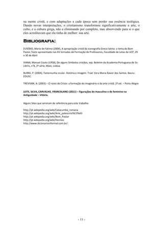 na mente cristã, e com adaptações a cada época sem perder sua essência teológica.
Dando novas interpretações, o cristianismo transformou significativamente a arte, o
culto, e a cultura grega, não a eliminando por completo, mas absorvendo para si o que
eles acreditavam que ela tinha de melhor: sua arte.

Bibliografia:
EUSÉBIO, Maria de Fátima (2004), A apropriação cristã da iconografia Greco-latina: o tema do Bom
Pastor,Texto apresentado nas XV Jornadas de Formação de Professores, Faculdade de Letas da UCP, 29
e 30 de Abril

VIANA, Manuel Couto (1958), De alguns Símbolos cristãos, sep. Boletim da Academia Portuguesa de Ex-
Libiris, n°8, 2ª série, Maio, Lisboa.

BURKE, P. (2004), Testemunha ocular. História e Imagem. Trad. Vera Maria Xavier dos Santos. Bauru:
EDUSC.

TREVISAN, A. (2003) – O rosto de Cristo: a formação do imaginário e da arte cristã. 2ª.ed. – Porto Alegre


LEITE, SILVA, CARVALHO, FRANCALANCI (2011) – Figurações do masculino e do feminino na
Antiguidade – Vitória.


Alguns Sites que serviram de referência para este trabalho:

http://pt.wikipedia.org/wiki/Catacumba_romana
http://pt.wikipedia.org/wiki/Arte_paleocrist%C3%A3
http://pt.wikipedia.org/wiki/Bom_Pastor
http://pt.wikipedia.org/wiki/Hermes
http://www.dicionarioinformal.com.br/




                                                 - 11 -
 