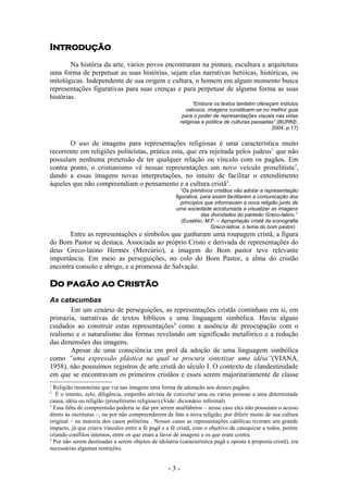 Introdução
        Na história da arte, vários povos encontraram na pintura, escultura e arquitetura
uma forma de perpetuar as suas histórias, sejam elas narrativas heróicas, históricas, ou
mitológicas. Independente de sua origem e cultura, o homem em algum momento busca
representações figurativas para suas crenças e para perpetuar de alguma forma as suas
histórias.
                                                                “Embora os textos também ofereçam indícios
                                                             valiosos, imagens constituem-se no melhor guia
                                                           para o poder de representações visuais nas vidas
                                                          religiosa e política de culturas passadas” (BURKE,
                                                                                                  2004, p.17)

       O uso de imagens para representações religiosas é uma característica muito
recorrente em religiões politeístas, prática esta, que era rejeitada pelos judeus 1 que não
possuíam nenhuma pretensão de ter qualquer relação ou vínculo com os pagãos. Em
contra ponto, o cristianismo vê nessas representações um novo veículo proselitista 2,
dando a essas imagens novas interpretações, no intuito de facilitar o entendimento
àqueles que não compreendiam o pensamento e a cultura cristã3.
                                                          “Os primitivos cristãos vão adotar a representação
                                                       figurativa, para assim facilitarem a comunicação dos
                                                          princípios que informavam a nova religião junto de
                                                       uma sociedade acostumada a visualizar as imagens
                                                                   das divindades do panteão Greco-latino.”
                                                          (Eusébio, M.F. – Apropriação cristã da iconografia
                                                                       Greco-latina: o tema do bom pastor)
       Entre as representações e símbolos que ganharam uma roupagem cristã, a figura
do Bom Pastor se destaca. Associada ao próprio Cristo e derivada de representações do
deus Greco-latino Hermes (Mercúrio), a imagem do Bom pastor teve relevante
importância. Em meio as perseguições, no colo do Bom Pastor, a alma do cristão
encontra consolo e abrigo, e a promessa de Salvação.

Do pagão ao Cristão
As catacumbas
       Em um cenário de perseguições, as representações cristãs continham em si, em
primazia, narrativas de textos bíblicos e uma linguagem simbólica. Havia alguns
cuidados ao construir estas representações4 como a ausência de preocupação com o
realismo e o naturalismo das formas revelando um significado metafórico e a redução
das dimensões das imagens.
       Apesar de uma consciência em prol da adoção de uma linguagem simbólica
como “uma expressão plástica na qual se procura sintetizar uma idéia”(VIANA,
1958), não possuímos registros de arte cristã do século I. O contexto de clandestinidade
em que se encontravam os primeiros cristãos e esses serem majoritariamente de classe
1
  Religião monoteísta que via nas imagens uma forma de adoração aos deuses pagãos.
2
   É o intento, zelo, diligência, empenho ativista de converter uma ou várias pessoas a uma determinada
causa, idéia ou religião (proselitismo religioso).(Vide: dicionário informal)
3
  Essa falta de compreensão poderia se dar por serem analfabetos – nesse caso eles não possuíam o acesso
direto às escrituras –, ou por não compreenderem de fato a nova religião, por diferir muito de sua cultura
original – na maioria dos casos politeísta . Nesses casos as representações católicas tiveram um grande
impacto, já que criava vínculos entre a fé pagã e a fé cristã, com o objetivo de catequizar a todos, porém
criando conflitos internos, entre os que eram a favor de imagens e os que eram contra.
4
  Por não serem destinadas a serem objetos de idolatria (característica pagã e oposta a proposta cristã), era
necessárias algumas restrições.


                                                    -3-
 