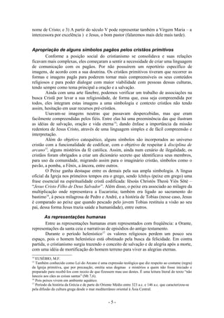 nome de Cristo; e 3) A partir do século V pode representar também a Virgem Maria – a
intercessora por excelência ) e Jesus, o bom pastor (falaremos mais dele mais tarde).


Apropriação de alguns símbolos pagãos pelos cristãos primitivos
        Conforme a posição social do cristianismo se consolidava e suas relações
ficavam mais complexas, eles começaram a sentir a necessidade de criar uma linguagem
de comunicação com os pagãos. Por não possuírem um repertório específico de
imagens, de acordo com a sua doutrina. Os cristãos primitivos tiveram que recorrer as
formas e imagens pagãs para poderem tornar mais compreensíveis os seus conteúdos
religiosos e para poder dialogar com maior viabilidade com pessoas dessas culturas,
tendo sempre como tema principal a oração e a salvação.
        Ainda com uma arte fúnebre, podemos verificar um trabalho de associações na
busca Cristã por levar a sua religiosidade, de forma que, essa seja compreendida por
todos, eles integram estas imagens a uma simbologia e contexto cristãos não tendo
assim, hesitação em usar recursos pré-cristãos.
        Usavam-se imagens neutras que passavam despercebidas, mas que eram
facilmente compreendidas pelos fiéis. Entre elas há uma preeminência das que ilustram
as idéias de salvação, oração e vida eterna 14; dando ênfase a importância da missão
redentora de Jesus Cristo, através de uma linguagem simples e de fácil compreensão e
interpretação.
        Além do objetivo catequético, alguns símbolos são incorporados ao universo
cristão com a funcionalidade de codificar, com o objetivo de respeitar à disciplina de
arcano15, alguns mistérios da fé católica. Assim, ainda num cenário de ilegalidade, os
cristãos foram obrigados a criar um dicionário secreto que identificava seus membros,
para uso da comunidade, migrando assim para o imaginário cristão, símbolos como o
pavão, a pomba, a Fênix, a âncora, entre outros.
        O Peixe ganha destaque entre os demais pela sua ampla simbologia. A língua
oficial da Igreja nos primeiros tempos era o grego, sendo Ichthys (peixe em grego) uma
frase essencial na espiritualidade cristã codificada: Iēsoùs Christòs Theoù Yiòs Sōtè –
“Jesus Cristo Filho de Deus Salvador”. Além disso, o peixe era associado ao milagre da
multiplicação onde representava a Eucaristia; também era ligado ao sacramento do
bastimo16, à pesca milagrosa de Pedro e André, e a história de Tobias (nesse caso, Jesus
é comparado ao peixe que quando pescado pelo jovem Tobias restituiu a visão ao seu
pai, dessa forma Jesus trazia saúde a humanidade), entre outros.

       As representações humanas
        Entre as representações humanas eram representados com freqüência: a Orante,
representações da santa ceia e narrativas de episódios do antigo testamento.
        Durante o período helenístico17 os valores religiosos perdem um pouco seu
espaço, pois o homem helenístico está obstinado pela busca da felicidade. Em contra
partida, o cristianismo surgia trazendo o conceito de salvação e de alegria após a morte,
com uma idéia de mortificação do homem terreno para viver as alegrias eternas.
14
   EUSÉBIO, M.F.
15
   Também conhecido como Lei do Arcano é uma expressão teológica que diz respeito ao costume (regra)
da Igreja primitiva, que por precaução, omitia seus dogmas e mistérios a quem não fosse iniciado e
preparado para recebê-los com receio de que fizessem mau uso destes. É uma leitura literal do texto “não
lanceis aos cães as coisas santas” (Mt 7,6).
16
   Pois peixes vivem em ambiente aquático.
17
   Período da história da Grécia e de parte do Oriente Médio entre 323 a.c. e 146 a.c. que caracterizou-se
pela difusão da cultura grega desde o mar mediterrâneo oriental à Ásia Central.


                                                  -5-
 
