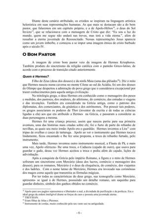 Diante deste cenário atribulado, os cristãos se inspiram na linguagem artística
helenística em suas representações humanas. As que mais se destacam são a do bom
pastor, que falaremos em um capítulo próprio, e a de Apolo-Hélios 18, o deus do Sol
Invicto19, que se relacionava com a mensagem de Cristo que diz: “Eu sou a luz do
mundo, quem me segue não andará nas trevas, mas terá a vida eterna.”, além de
ressaltar a eterna juventude do Ressuscitado. Nessas representações Jesus aparecia
como um jovem imberbe, e começou a se impor uma imagem étnica de cristo barbudo
após o século IV.

O Bom Pastor
       A imagem de cristo bom pastor veio da imagem de Hermes Kriophoros.
Também produto do sincretismo da religião católica com o panteão Greco-latino, de
acordo com o processo de transição citado anteriormente.

Quem é Hermes?
        Filho de Zeus (deus dos deuses) e da ninfa Maia (uma das plêiades 20). Diz o mito
que Hermes nasceu numa caverna no monte Cilene ao sul da Acádia, foi um dos deuses
do Olimpo que despertou a admiração do povo grego que o considerava excepcional por
trazer conhecimentos para aquela antiga civilização.
        Na mitologia grega, o deus Hermes era conhecido como o mensageiro dos pesos
e medidas, dos pastores, dos oradores, do atletismo, do comércio, das estradas e viagens
e das invenções. Também era considerado na Grécia antiga, como o patrono dos
diplomatas, dos comerciantes, da ginástica e dos astrônomos. Por possuir tais poderes,
os gregos associaram os poderes de Thot (inventor da escrita e de todas as ciências
ligadas a ela) aos que era atribuído a Hermes na Grécia, e passaram a considerar as
duas personagens a mesma.
        Hermes foi uma criança precoce, assim que nasceu partiu para sua primeira
aventura, uma das histórias mais citadas sobre ele, foi o furto de parte do rebanho de
novilhas, as quais seu meio irmão Apolo era o guardião. Hermes inventou a Lira 21 com
tripas de ovelhas e casco de tartaruga. Apolo ao ver o instrumento que Hermes tocava
lindamente, ficou encantado e lhe fez uma proposta, a troca do rebanho furtado, pelo
instrumento.
        Mais tarde, Hermes inventou outro instrumento musical, a Flauta de Pã, e mais
uma vez, Apolo ofereceu- lhe uma troca, o Caduceu (cajado de ouro), que usava para
guardar o gado, dessa vez Hermes aceitou a troca e pediu além do cajado, lições de
adivinhação.
        Após a conquista da Grécia pelo império Romano, a figura e o mito de Hermes
sofreram um sincretismo com Mercúrio (deus dos lucros, comércio e mensageiro dos
deuses), para os romanos, Mercúrio é o deus da eloquência, do comércio, dos viajantes
e dos ladrões. Com o nome latino de Mercúrio, Hermes era invocado nas cerimônias
dos magos como aquele que transmitia as fórmulas mágicas.
        Por ter todas as características do deus grego, sua iconografia como Mercúrio,
apresenta- se igual à de Hermes, possuindo um detalhe romano, um saquinho para
guardar dinheiro, símbolo dos ganhos obtidos no comércio.

18
   Apolo para aos pagãos representava o libertador o mal, a divindade da purificação e da profecia. Era o
ideal grego da ordem inteligível diante as forças do caos e possuía uma juventude eterna.
19
   TREVISAN.
20
   Eram filhas de Atlas e Pleiones.
21
   Instrumento de cordas, muito conhecido pela seu vasto uso na antiguidade.


                                                  -6-
 